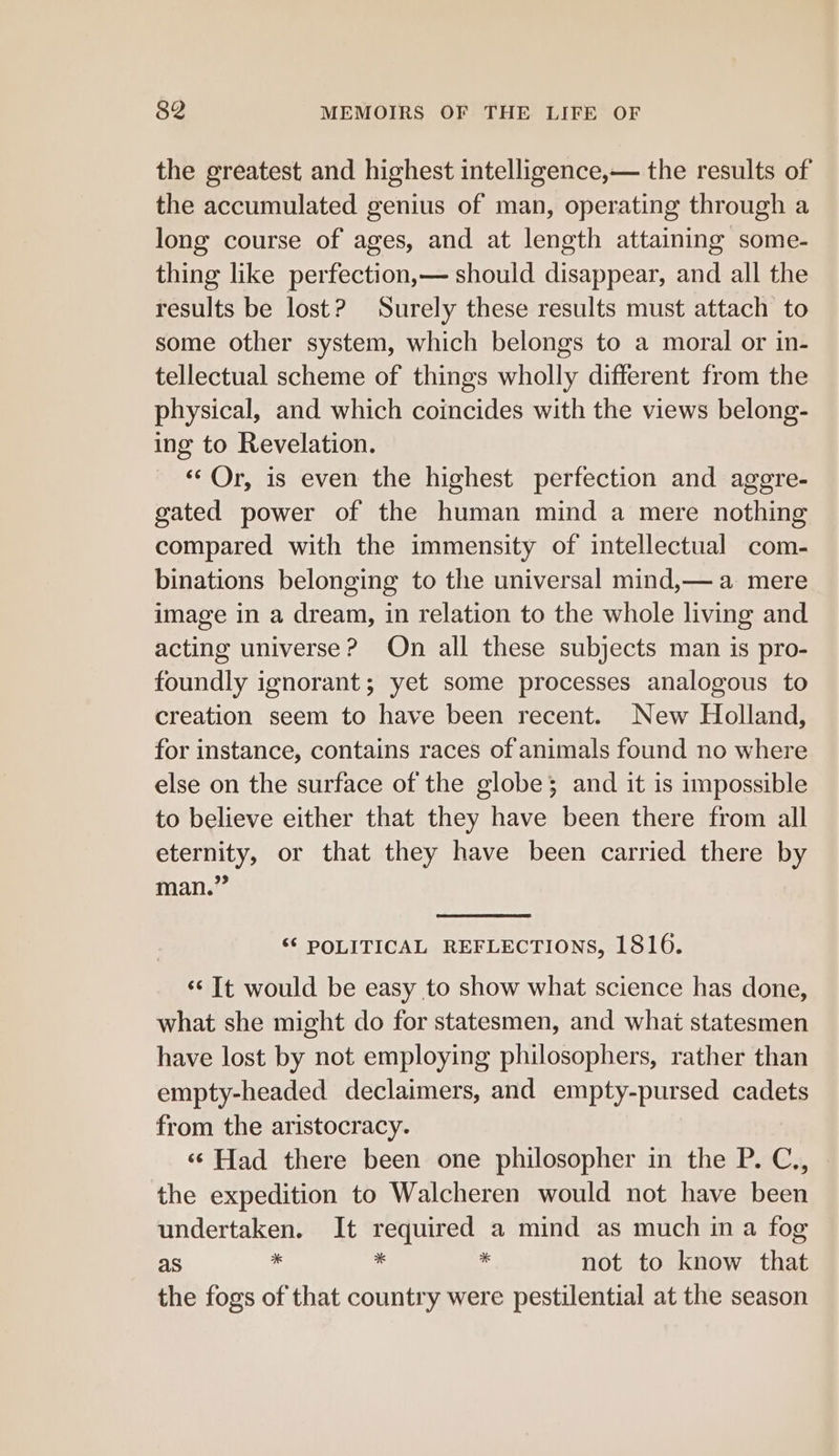 the greatest and highest intelligence,— the results of the accumulated genius of man, operating through a long course of ages, and at length attaining some- thing like perfection,— should disappear, and all the results be lost? Surely these results must attach to some other system, which belongs to a moral or in- tellectual scheme of things wholly different from the physical, and which coincides with the views belong- ing to Revelation. «Or, is even the highest perfection and agere- gated power of the human mind a mere nothing compared with the immensity of intellectual com- binations belonging to the universal mind,— a mere image in a dream, in relation to the whole living and acting universe? On all these subjects man is pro- foundly ignorant; yet some processes analogous to creation seem to have been recent. New Holland, for instance, contains races of animals found no where else on the surface of the globe; and it is impossible to believe either that they have been there from all eternity, or that they have been carried there by man.” ‘6 POLITICAL REFLECTIONS, 1816. ‘¢ It would be easy to show what science has done, what she might do for statesmen, and what statesmen have lost by not employing philosophers, rather than empty-headed declaimers, and empty-pursed cadets from the aristocracy. ‘¢ Had there been one philosopher in the P. C., the expedition to Walcheren would not have been undertaken. It required a mind as much in a fog as - - not to know that the fogs of that country were pestilential at the season