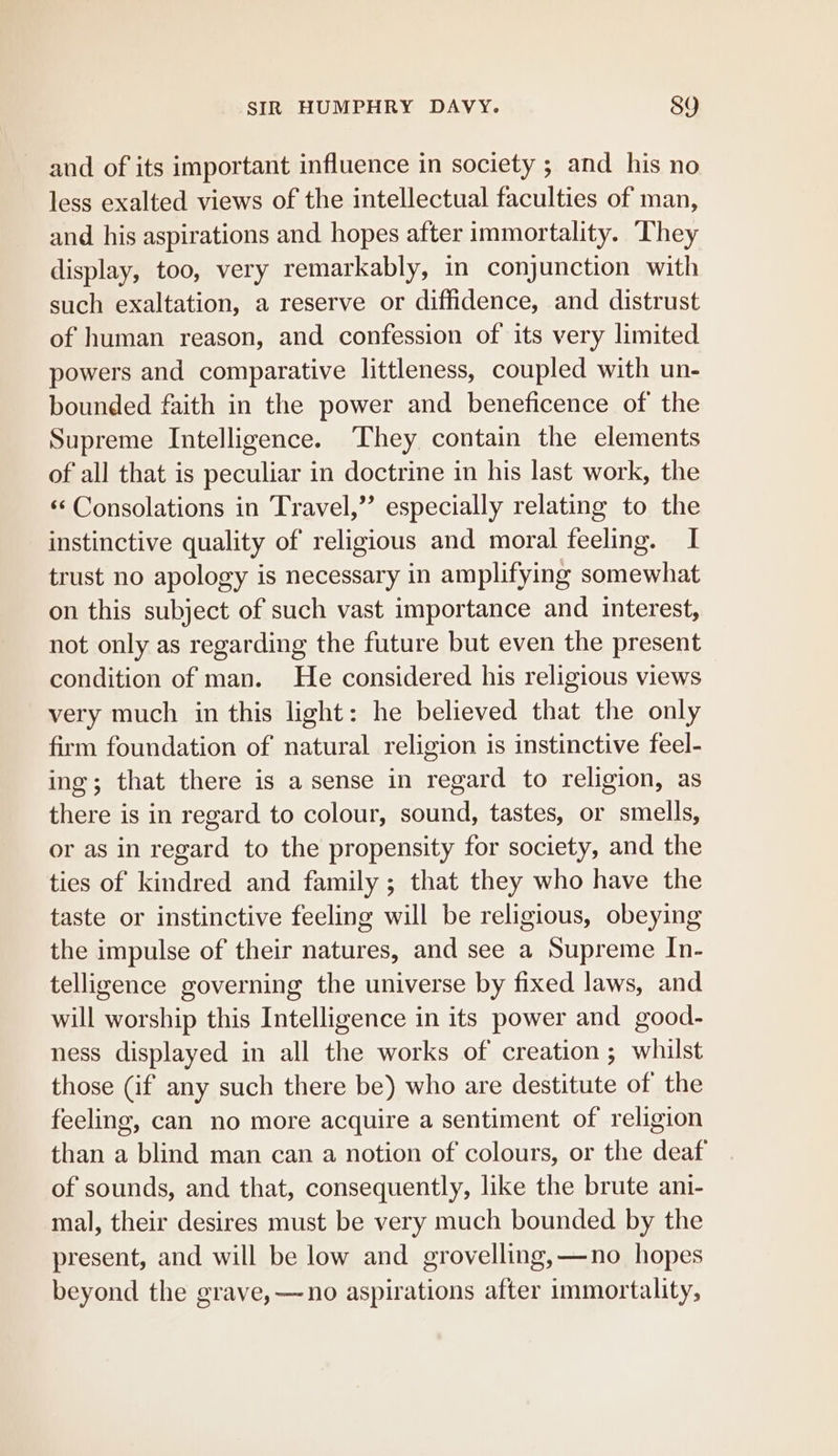 and of its important influence in society ; and his no less exalted views of the intellectual faculties of man, and. his aspirations and hopes after immortality. They display, too, very remarkably, in conjunction with such exaltation, a reserve or diffidence, and distrust of human reason, and confession of its very limited powers and comparative littleness, coupled with un- bounded faith in the power and beneficence of the Supreme Intelligence. They contain the elements of all that is peculiar in doctrine in his last work, the «¢ Consolations in Travel,” especially relating to the instinctive quality of religious and moral feeling. I trust no apology is necessary in amplifying somewhat on this subject of such vast importance and interest, not only as regarding the future but even the present condition of man. He considered his religious views very much in this light: he believed that the only firm foundation of natural religion is instinctive feel- ing; that there is a sense in regard to religion, as there is in regard to colour, sound, tastes, or smells, or as in regard to the propensity for society, and the ties of kindred and family; that they who have the taste or instinctive feeling will be religious, obeying the impulse of their natures, and see a Supreme In- telligence governing the universe by fixed laws, and will worship this Intelligence in its power and good- ness displayed in all the works of creation ; whilst those (if any such there be) who are destitute of the feeling, can no more acquire a sentiment of religion than a blind man can a notion of colours, or the deaf of sounds, and that, consequently, like the brute ani- mal, their desires must be very much bounded by the present, and will be low and grovelling,—no hopes beyond the grave, —no aspirations after immortality,