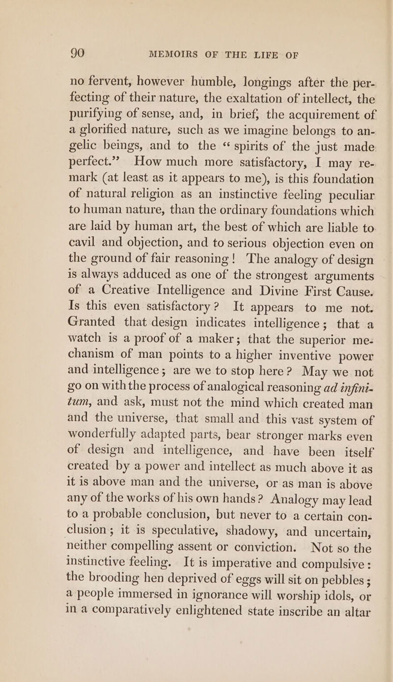 no fervent, however humble, longings after the per- fecting of their nature, the exaltation of intellect, the purifying of sense, and, in brief; the acquirement of a glorified nature, such as we imagine belongs to an- gelic beings, and to the “ spirits of the just made perfect.” How much more satisfactory, I may re- mark (at least as it appears to me), is this foundation of natural religion as an instinctive feeling peculiar to human nature, than the ordinary foundations which are laid by human art, the best of which are liable to cavil and objection, and to serious objection even on the ground of fair reasoning! The analogy of design is always adduced as one of the strongest arguments of a Creative Intelligence and Divine First Cause. Is this even satisfactory? It appears to me not. Granted that design indicates intelligence; that a watch is a proof of a maker; that the superior me- chanism of man points to a higher inventive power and intelligence; are we to stop here? May we not go on with the process of analogical reasoning ad infini- tum, and ask, must not the mind which created man and the universe, that small and this vast system of wonderfully adapted parts, bear stronger marks even of design and intelligence, and have been itself created by a power and intellect as much above it as it is above man and the universe, or as man is above any of the works of his own hands? Analogy may lead to a probable conclusion, but never to a certain con- clusion ; it is speculative, shadowy, and uncertain, neither compelling assent or conviction. Not so the instinctive feeling. It is imperative and compulsive : the brooding hen deprived of eggs will sit on pebbles ; a people immersed in ignorance will worship idols, or in @ comparatively enlightened state inscribe an altar