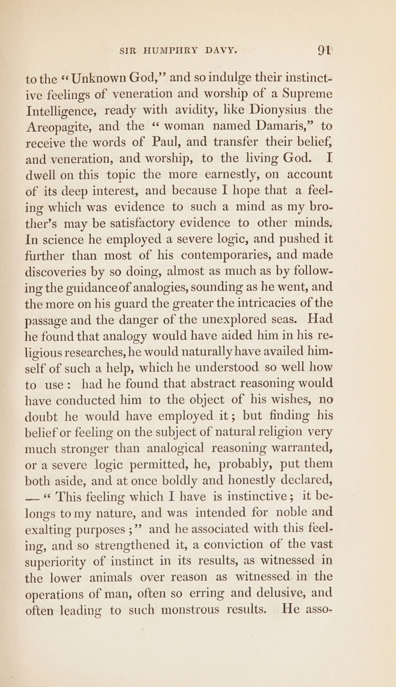 to the «« Unknown God,” and so indulge their instinct- ive feelings of veneration and worship of a Supreme Intelligence, ready with avidity, hke Dionysius the Areopagite, and the “ woman named Damaris,” to receive the words of Paul, and transfer their belief, and veneration, and worship, to the living God. I dwell on this topic the more earnestly, on account of its deep interest, and because I hope that a feel- ing which was evidence to such a mind as my bro- ther’s may be satisfactory evidence to other minds. In science he employed a severe logic, and pushed it further than most of his contemporaries, and made discoveries by so doing, almost as much as by follow- ing the guidanceof analogies, sounding as he went, and the more on his guard the greater the intricacies of the passage and the danger of the unexplored seas. Had he found that analogy would have aided him in his re- ligious researches, he would naturally have availed him- self of such a help, which he understood so well how to use: had he found that abstract reasoning would have conducted him to the object of his wishes, no doubt he would have employed it; but finding his belief or feeling on the subject of natural religion very much stronger than analogical reasoning warranted, or a severe logic permitted, he, probably, put them both aside, and at once boldly and honestly declared, — “ This feeling which I have is instinctive; it be- longs tomy nature, and was intended for noble and exalting purposes ;”’ and he associated with this feel- ing, and so strengthened it, a conviction of the vast superiority of instinct im its results, as witnessed in the lower animals over reason as witnessed in the operations of man, often so erring and delusive, and often leading to such monstrous results. He asso-