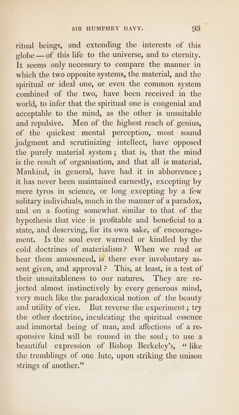 ritual beings, and extending the interests of this globe — of this life to the universe, and to eternity. It seems only necessary to compare the manner in which the two opposite systems, the material, and the spiritual or ideal one, or even the common system combined of the two, have been received in the world, to infer that the spiritual one is congenial and acceptable to the mind, as the other is unsuitable and repulsive. Men of the highest reach of genius, of the quickest mental perception, most sound judgment and scrutinizing intellect, have opposed the purely material system; that is, that the mind is the result of organisation, and that all is material. Mankind, in general, have had it in abhorrence ; it has never been maintained earnestly, excepting by mere tyros in science, or long excepting by a few solitary individuals, much in the manner of a paradox, and on a footing somewhat similar to that of the hypothesis that vice is profitable and beneficial to a state, and deserving, for its own sake, of encourage- ment. Is the soul ever warmed or kindled by the cold doctrines of materialism? When we read or hear them announced, is there ever involuntary as- sent given, and approval? This, at least, is a test of their unsuitableness to our natures. They are re- jected almost instinctively by every generous mind, very much like the paradoxical notion of the beauty and utility of vice. But reverse the experiment ; try the other doctrine, inculcating the spiritual essence and immortal being of man, and affections of a re- sponsive kind will be roused in the soul; to use a beautiful expression of Bishop Berkeley’s, ‘like the tremblings of one lute, upon striking the unison strings of another.”