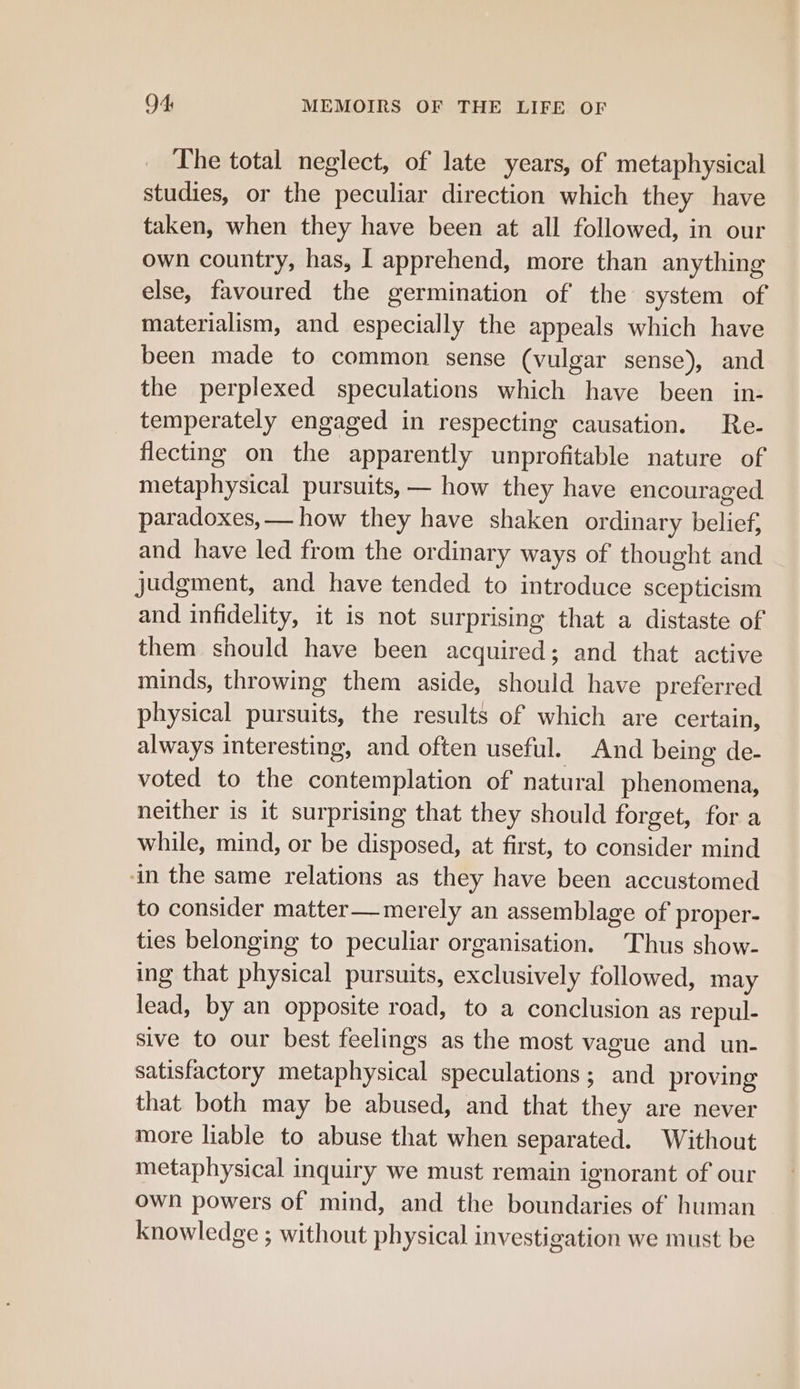The total neglect, of late years, of metaphysical studies, or the peculiar direction which they have taken, when they have been at all followed, in our own country, has, [ apprehend, more than anything else, favoured the germination of the system of materialism, and especially the appeals which have been made to common sense (vulgar sense), and the perplexed speculations which have been in- temperately engaged in respecting causation. Re- flecting on the apparently unprofitable nature of metaphysical pursuits, — how they have encouraged paradoxes, — how they have shaken ordinary belief, and have led from the ordinary ways of thought and judgment, and have tended to introduce scepticism and infidelity, it is not surprising that a distaste of them should have been acquired; and that active minds, throwing them aside, should have preferred physical pursuits, the results of which are certain, always interesting, and often useful. And being de- voted to the contemplation of natural phenomena, neither is it surprising that they should forget, for a while, mind, or be disposed, at first, to consider mind ‘in the same relations as they have been accustomed to consider matter—merely an assemblage of proper- ties belonging to peculiar organisation. Thus show- ing that physical pursuits, exclusively followed, may lead, by an opposite road, to a conclusion as repul- sive to our best feelings as the most vague and un- satisfactory metaphysical speculations; and proving that both may be abused, and that they are never more liable to abuse that when separated. Without metaphysical inquiry we must remain ignorant of our own powers of mind, and the boundaries of human knowledge ; without physical investigation we must be