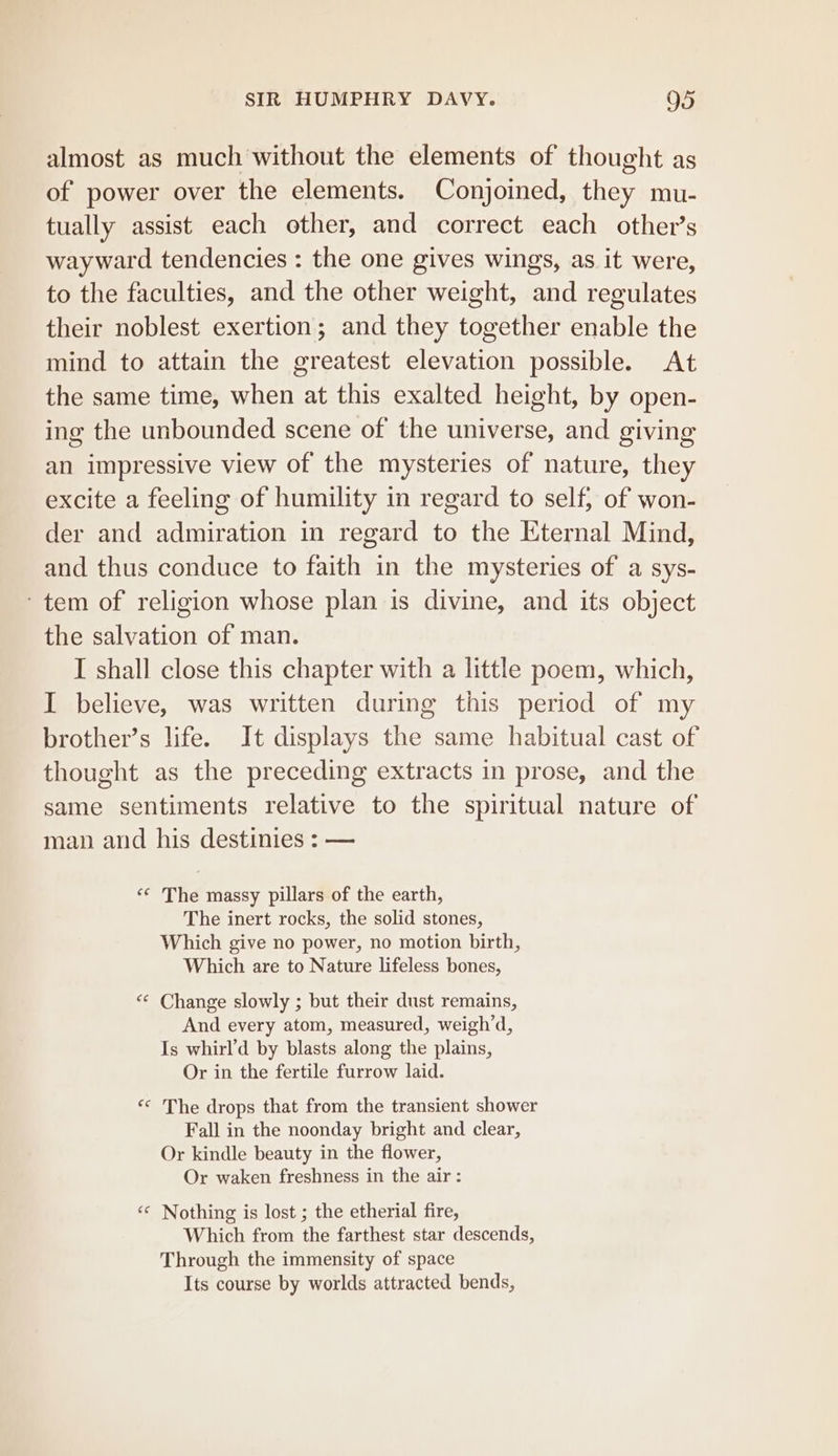 almost as much without the elements of thought as of power over the elements. Conjoined, they mu- tually assist each other, and correct each other’s wayward tendencies : the one gives wings, as it were, to the faculties, and the other weight, and regulates their noblest exertion; and they together enable the mind to attain the greatest elevation possible. At the same time, when at this exalted height, by open- ing the unbounded scene of the universe, and giving an impressive view of the mysteries of nature, they excite a feeling of humility in regard to self, of won- der and admiration in regard to the Eternal Mind, and thus conduce to faith in the mysteries of a sys- ~tem of religion whose plan is divine, and its object the salvation of man. I shall close this chapter with a little poem, which, I believe, was written during this period of my brother’s life. It displays the same habitual cast of thought as the preceding extracts in prose, and the same sentiments relative to the spiritual nature of man and his destinies : — ‘© The massy pillars of the earth, The inert rocks, the solid stones, Which give no power, no motion birth, Which are to Nature lifeless bones, “« Change slowly ; but their dust remains, And every atom, measured, weigh’d, Is whirl’d by blasts along the plains, Or in the fertile furrow laid. «&lt; The drops that from the transient shower Fall in the noonday bright and clear, Or kindle beauty in the flower, Or waken freshness in the air : ‘«* Nothing is lost ; the etherial fire, Which from the farthest star descends, Through the immensity of space Its course by worlds attracted bends,