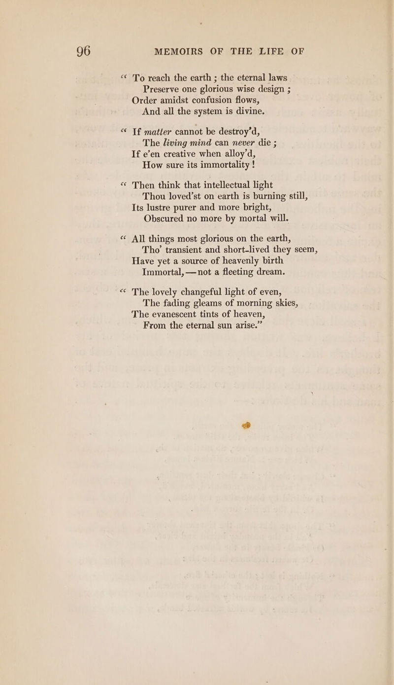 «* To reach the earth ; the eternal laws Preserve one glorious wise design ; Order amidst confusion flows, And all the system is divine. “¢ If matter cannot be destroy’d, The living mind can never die ; If e’en creative when alloy’d, How sure its immortality ! ‘¢ Then think that intellectual light Thou loved’st on earth is burning still, Its lustre purer and more bright, Obscured no more by mortal will. a ‘ All things most glorious on the earth, Tho’ transient and short-lived they seem, Have yet a source of heavenly birth Immortal, —not a fleeting dream. “ ‘ The lovely changeful light of even, The fading gleams of morning skies, The evanescent tints of heaven, From the eternal sun arise.”
