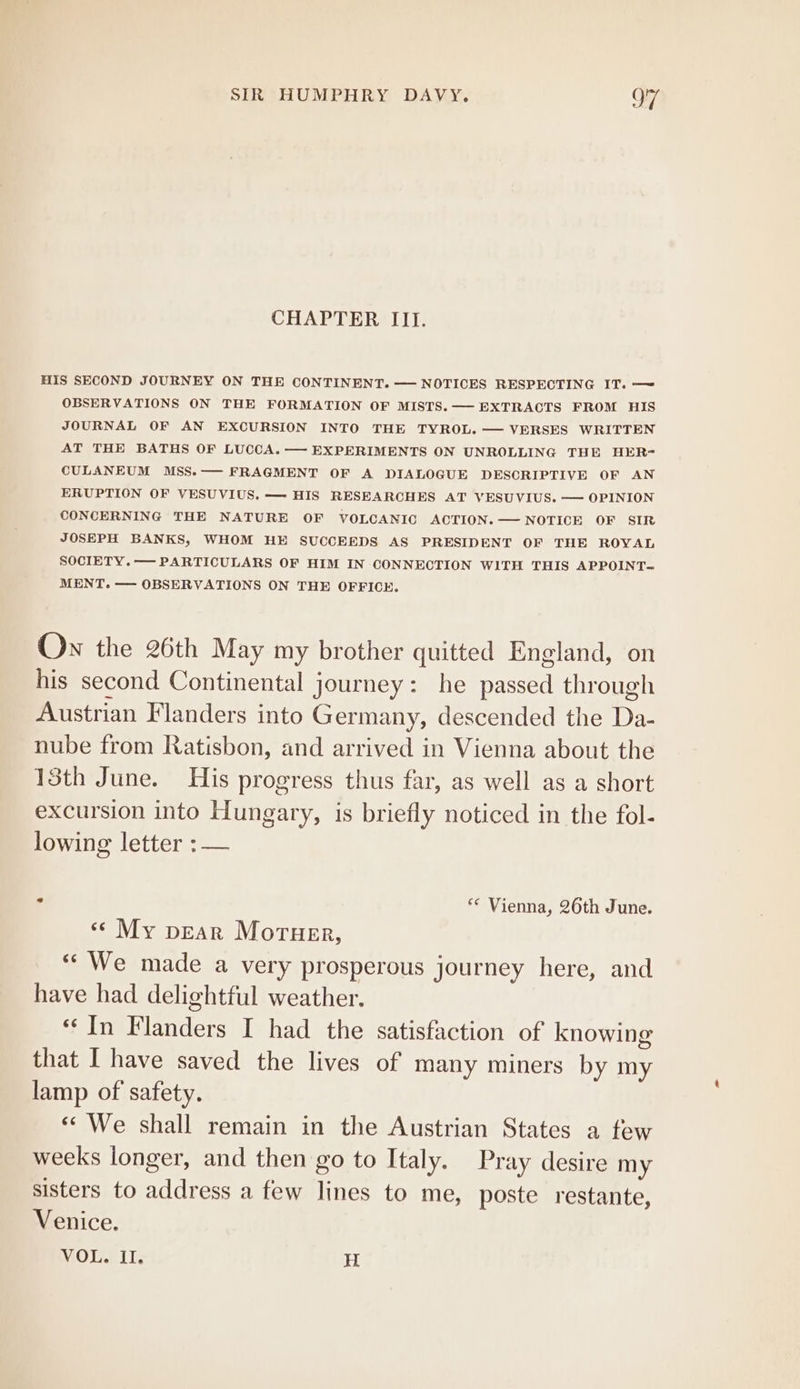 CHAPTER III. HIS SECOND JOURNEY ON THE CONTINENT. — NOTICES RESPECTING IT. —~ OBSERVATIONS ON THE FORMATION OF MISTS. —— EXTRACTS FROM HIS JOURNAL OF AN EXCURSION INTO THE TYROL. — VERSES WRITTEN AT THE BATHS OF LUCCA. — EXPERIMENTS ON UNROLLING THE HER= CULANEUM MSS.—— FRAGMENT OF A DIALOGUE DESCRIPTIVE OF AN ERUPTION OF VESUVIUS, — HIS RESEARCHES AT VESUVIUS. — OPINION CONCERNING THE NATURE OF VOLCANIC ACTION. — NOTICE OF SIR JOSEPH BANKS, WHOM HE SUCCEEDS AS PRESIDENT OF THE ROYAL SOCIETY.——- PARTICULARS OF HIM IN CONNECTION WITH THIS APPOINT- MENT. — OBSERVATIONS ON THE OFFICE. Ow the 26th May my brother quitted England, on his second Continental journey: he el through Austrian Flanders into Germany, descended the De nube from Ratisbon, and arrived in Vienna about the 18th June. His progress thus far, as well as a short excursion into Hungary, is briefly noticed in the fol- lowing letter : — : ** Vienna, 26th June. «© My pear Morner, “We made a very prosperous journey here, and have had delightful weather. In Flanders I had the satisfaction of knowing that I have saved the lives of many miners by my lamp of safety. «We shall remain in the Austrian States a few weeks longer, and then go to Italy. Pray desire my sisters to address a few lines to me, poste restante, Venice. VOL. II. H