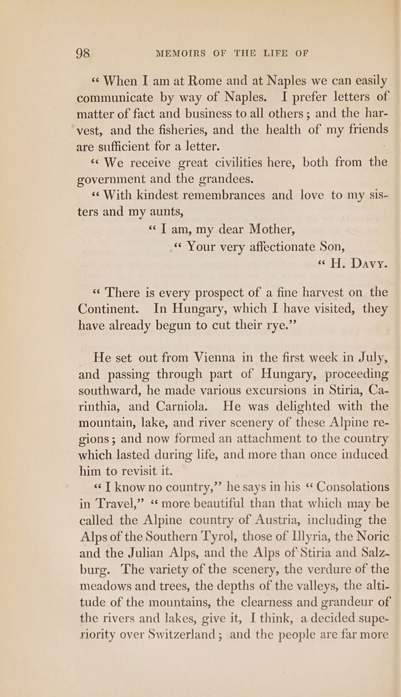 ‘¢ When I am at Rome and at Naples we can easily communicate by way of Naples. I prefer letters of matter of fact and business to all others; and the har- vest, and the fisheries, and the health of my friends are sufficient for a letter. ‘We receive great civilities here, both from the government and the grandees. ‘With kindest remembrances and love to my sis- ters and my aunts, «&lt; | am, my dear Mother, -** Your very affectionate Son, « H. Davy. ‘‘ There is every prospect of a fine harvest on the Continent. In Hungary, which I have visited, they have already begun to cut their rye.” He set out from Vienna in the first week in July, and passing through part of Hungary, proceeding southward, he made various excursions in Stiria, Ca- rinthia, and Carniola. He was delighted with the mountain, lake, and river scenery of these Alpine re- gions; and now formed an attachment to the country which lasted during life, and more than once induced him to revisit it. «¢ | know no country,”’ he says in his ‘* Consolations in Travel,” ‘ more beautiful than that which may be called the Alpine country of Austria, including the Alps of the Southern ‘Tyrol, those of Illyria, the Noric and the Julian Alps, and the Alps of Stiria and Salz- burg. The variety of the scenery, the verdure of the meadows and trees, the depths of the valleys, the alti- tude of the mountains, the clearness and grandeur of the rivers and lakes, give it, I think, a decided supe- riority over Switzerland; and the people are far more