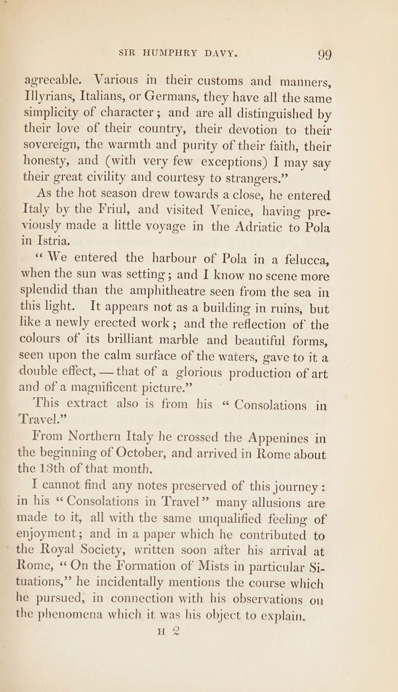 agreeable. Various in their customs and manners, Illyrians, Italians, or Germans, they have all the same simplicity of character; and are all distinguished by their love of their country, their devotion to their sovereign, the warmth and purity of their faith, their honesty, and (with very few exceptions) I may say their great civility and courtesy to strangers.” As the hot season drew towards a close, he entered Italy by the Friul, and visited Venice, having pre- viously made a little voyage in the Adriatic to Pola in Istria. ‘We entered the harbour of Pola in a felucca, when the sun was setting ; and I know no scene more splendid than the amphitheatre seen from the sea in this light. It appears not as a building in ruins, but like a newly erected work ; and the reflection of the colours of its brilliant marble and beautiful forms, seen upon the calm surface of the waters, gave to it a double effect, — that of a glorious production of art and of a magnificent picture.” This extract also is from his “ Consolations in Travel.” From Northern Italy he crossed the Appenines in the beginning of October, and arrived in Rome about the 13th of that month. I cannot find any notes preserved of this journey : in his * Consolations in Travel” many allusions are made to it, all with the same unqualified feeling of enjoyment; and in a paper which he contributed to the Royal Society, written soon after his arrival at Rome, ‘On the Formation of Mists in particular Si- tuations,’ he incidentally mentions the course which he pursued, in connection with his observations on the phenomena which it was his object to explain.