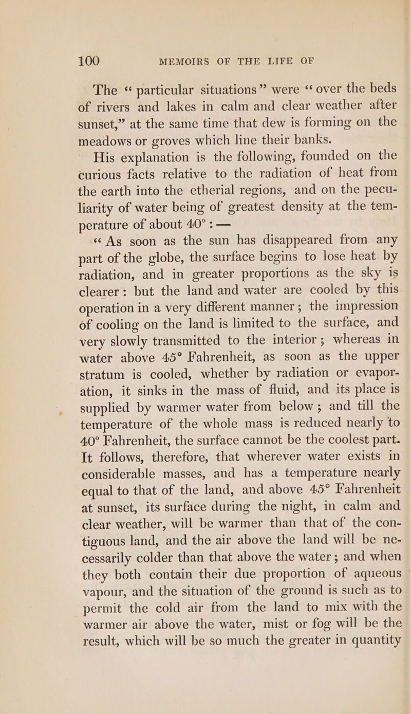 The “ particular situations” were ‘over the beds of rivers and lakes in calm and clear weather after sunset,” at the same time that dew is forming on the meadows or groves which line their banks. His explanation is the following, founded on the curious facts relative to the radiation of heat from the earth into the etherial regions, and on the pecu- liarity of water being of greatest density at the tem- perature of about 40° : — «¢ Ag soon as the sun has disappeared from any part of the globe, the surface begins to lose heat by radiation, and in greater proportions as the sky 1s clearer: but the land and water are cooled by this operation in a very different manner; the impression of cooling on the land is limited to the surface, and very slowly transmitted to the interior; whereas in water above 45° Fahrenheit, as soon as the upper stratum is cooled, whether by radiation or evapor- ation, it sinks in the mass of fluid, and its place is supplied by warmer water from below; and till the temperature of the whole mass is reduced nearly to 40° Fahrenheit, the surface cannot be the coolest part. It follows, therefore, that wherever water exists in considerable masses, and has a temperature nearly equal to that of the land, and above 45° Fahrenheit at sunset, its surface during the night, in calm and clear weather, will be warmer than that of the con- tiguous land, and the air above the land will be ne- cessarily colder than that above the water; and when they both contain their due proportion of aqueous vapour, and the situation of the ground is such as to permit the cold air from the land to mix with the warmer air above the water, mist or fog will be the result, which will be so much the greater in quantity