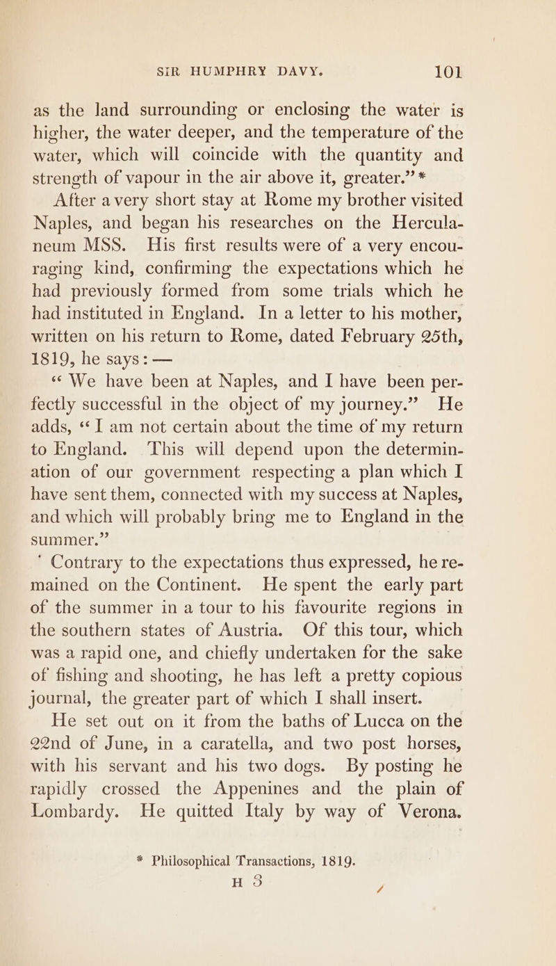as the land surrounding or enclosing the water is higher, the water deeper, and the temperature of the water, which will coincide with the quantity and strength of vapour in the air above it, greater.” * After avery short stay at Rome my brother visited Naples, and began his researches on the Hercula- neum MSS. His first results were of a very encou- raging kind, confirming the expectations which he had previously formed from some trials which he had instituted in England. In a letter to his mother, written on his return to Rome, dated February 25th, 1819, he says: — «* We have been at Naples, and I have been per- fectly successful in the object of my journey.” He adds, ‘I am not certain about the time of my return to England. ‘This will depend upon the determin- ation of our government respecting a plan which I have sent them, connected with my success at Naples, and which will probably bring me to England in the summer.” ' Contrary to the expectations thus expressed, he re- mained on the Continent. He spent the early part of the summer in a tour to his favourite regions in the southern states of Austria. Of this tour, which was a rapid one, and chiefly undertaken for the sake of fishing and shooting, he has left a pretty copious journal, the greater part of which I shall insert. He set out on it from the baths of Lucca on the 22nd of June, in a caratella, and two post horses, with his servant and his two dogs. By posting he rapidly crossed the Appenines and the plain of Lombardy. He quitted Italy by way of Verona. * Philosophical Transactions, 1819. (B) Heo /