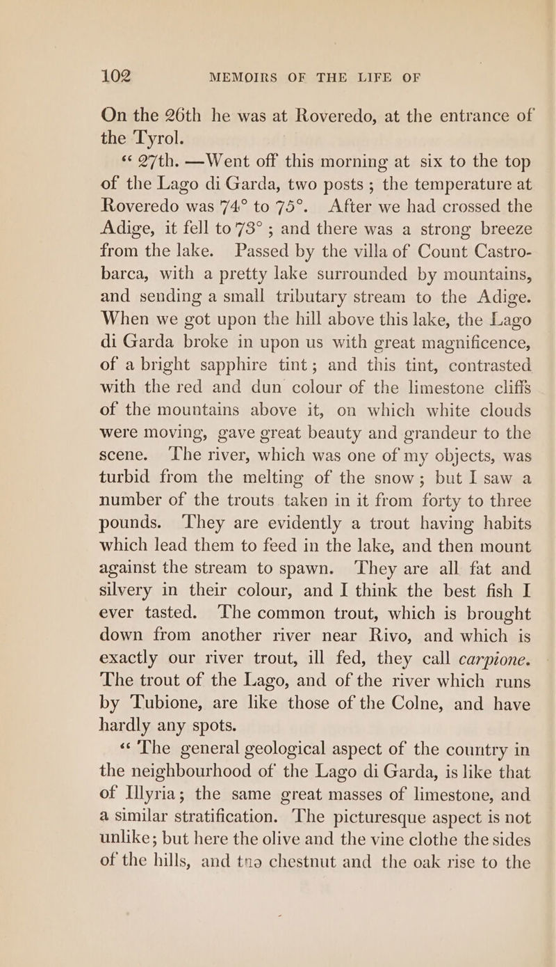 On the 26th he was at Roveredo, at the entrance of the Tyrol. «« 27th. —Went off this morning at six to the top of the Lago di Garda, two posts ; the temperature at Roveredo was 74° to 75°. After we had crossed the Adige, it fell to'73° ; and there was a strong breeze from the lake. Passed by the villa of Count Castro- barca, with a pretty lake surrounded by mountains, and sending a small tributary stream to the Adige. When we got upon the hill above this lake, the Lago di Garda broke in upon us with great magnificence, of a bright sapphire tint; and this tint, contrasted with the red and dun colour of the limestone cliffs of the mountains above it, on which white clouds were moving, gave great beauty and grandeur to the scene. ‘The river, which was one of my objects, was turbid from the melting of the snow; but I saw a number of the trouts taken in it from forty to three pounds. ‘They are evidently a trout having habits which lead them to feed in the lake, and then mount against the stream to spawn. ‘They are all fat and silvery in their colour, and I think the best fish I ever tasted. The common trout, which is brought down from another river near Rivo, and which is exactly our river trout, ill fed, they call carpione. The trout of the Lago, and of the river which runs by Tubione, are like those of the Colne, and have hardly any spots. ‘The general geological aspect of the country in the neighbourhood of the Lago di Garda, is like that of Illyria; the same great masses of limestone, and a similar stratification. The picturesque aspect is not unlike; but here the olive and the vine clothe the sides of the hills, and tna chestnut and the oak rise to the