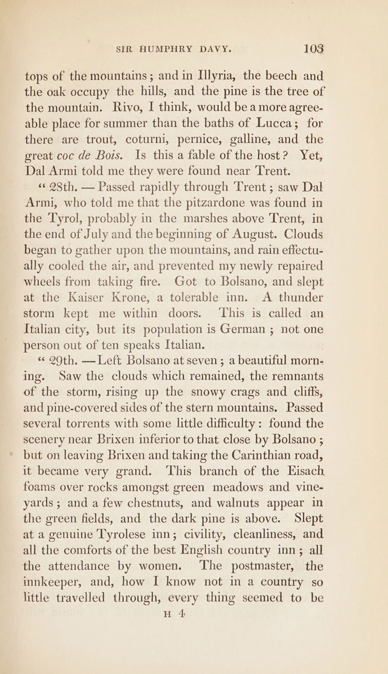 tops of the mountains ; and in Illyria, the beech and the oak occupy the hills, and the pine is the tree of the mountain. Rivo, I think, would bea more agree- able place for summer than the baths of Lucca; for there are trout, coturni, pernice, galline, and the great coc de Bois. Is this a fable of the host? Yet, Dal Armi told me they were found near Trent. ‘«¢ 283th. — Passed rapidly through ‘Trent ; saw Dal Armi, who told me that the pitzardone was found in the Tyrol, probably in the marshes above Trent, in the end of July and the beginning of August. Clouds began to gather upon the mountains, and rain effectu- ally cooled the air, and prevented my newly repaired wheels from taking fire. Got to Bolsano, and slept at the Kaiser Krone, a tolerable inn. A thunder storm kept me within doors. ‘This is called an Italian city, but its population is German ; not one person out of ten speaks Italian. &lt; 20th. —Left Bolsano at seven ; a beautiful morn- ing. Saw the clouds which remained, the remnants of the storm, rising up the snowy crags and cliffs, and pine-covered sides of the stern mountains. Passed several torrents with some little difficulty: found the scenery near Brixen inferior to that close by Bolsano ; but on leaving Brixen and taking the Carinthian road, it became very grand. ‘This branch of the Hisach foams over rocks amongst green meadows and vine- yards ; and a few chestnuts, and walnuts appear in the green fields, and the dark pine is above. Slept at a genuine Tyrolese inn; civility, cleanliness, and all the comforts of the best English country inn; all the attendance by women. ‘The postmaster, the innkeeper, and, how I know not in a country so little travelled through, every thing seemed to be H 4