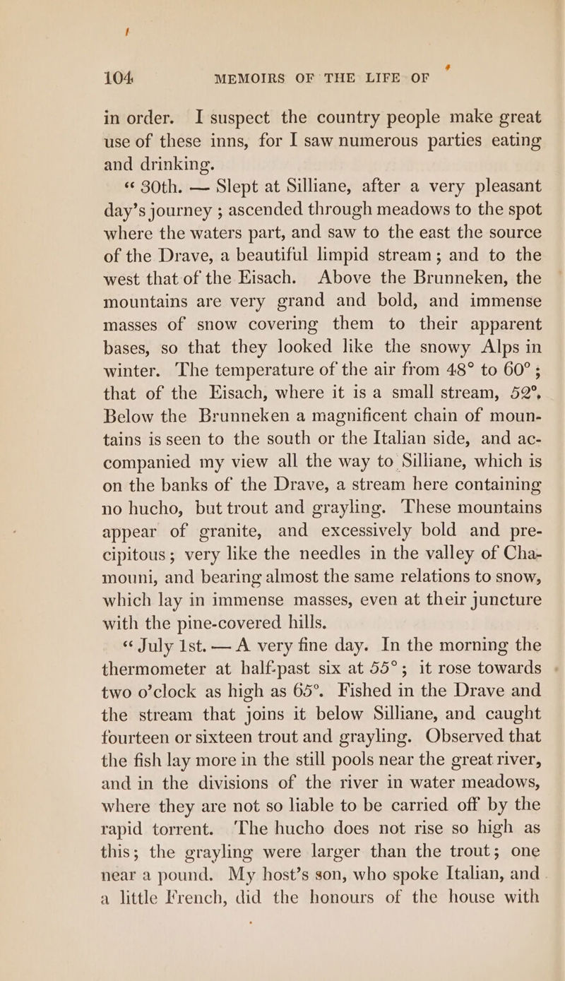 in order. I suspect the country people make great use of these inns, for I saw numerous parties eating and drinking. «© 30th. — Slept at Silliane, after a very pleasant day’s journey ; ascended through meadows to the spot where the waters part, and saw to the east the source of the Drave, a beautiful limpid stream; and to the west that of the Eisach. Above the Brunneken, the mountains are very grand and bold, and immense masses of snow covering them to their apparent bases, so that they looked like the snowy Alps in winter. The temperature of the air from 48° to 60° ; that of the Eisach, where it is a small stream, 52°, Below the Brunneken a magnificent chain of moun- tains is seen to the south or the Italian side, and ac- companied my view all the way to Silliane, which is on the banks of the Drave, a stream here containing no hucho, but trout and grayling. These mountains appear of granite, and excessively bold and pre- cipitous; very like the needles in the valley of Cha- mouni, and bearing almost the same relations to snow, which lay in immense masses, even at their juncture with the pine-covered hills. « July Ist.— A very fine day. In the morning the thermometer at half:past six at 55°; it rose towards « two o’clock as high as 65°. Fished in the Drave and the stream that joins it below Silliane, and caught fourteen or sixteen trout and grayling. Observed that the fish lay more in the still pools near the great river, and in the divisions of the river in water meadows, where they are not so liable to be carried off by the rapid torrent. ‘The hucho does not rise so high as this; the grayling were larger than the trout; one near a pound. My host’s son, who spoke Italian, and . a little French, did the honours of the house with