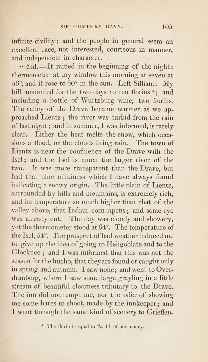infinite civility; and the people in general seem an excellent race, not interested, courteous in manner, and independent in character. ‘¢ 9nd. —It rained in the beginning of the night: thermometer at my window this morning at seven at 56°, and it rose to 60° in the sun. Left Silliane. My bill amounted for the two days to ten florins*; and including a bottle of Wurtzburg wine, two florins. The valley of the Drave became warmer as we ap- proached Lientz ; the river was turbid from the rain of last night ; and in summer, I was informed, is rarely clear. Either the heat melts the snow, which occa- sions a flood, or the clouds bring rain. ‘The town of Lientz is near the confluence of the Drave with the Isel; and the Isel is much the larger river of the two. It was more transparent than the Drave, but had that blue milkiness which I have always found indicating a snowy origin. The little plain of Lientz, surrounded by hills and mountains, is extremely rich, and its temperature so much higher than that of the valley above, that Indian corn ripens; and some rye was already cut. ‘The day was cloudy and showery, yet the thermometer stood at 64°. The temperature of the Isel, 54°. The prospect of bad weather induced me to give up the idea of going to Heligoblate and to the Glocknee ; and I was informed that this was not the season for the hucho, that they are found or caught only in spring and autumn. I saw none; and went to Over- dranberg, where I saw some large grayling in a little stream of beautiful clearness tributary to the Drave. The inn did not tempt me, nor the offer of showing me some hares to shoot, made by the innkeeper ; and I went through the same kind of scenery to Grieften- * The florin is equal to 2s. 4d. of our money.