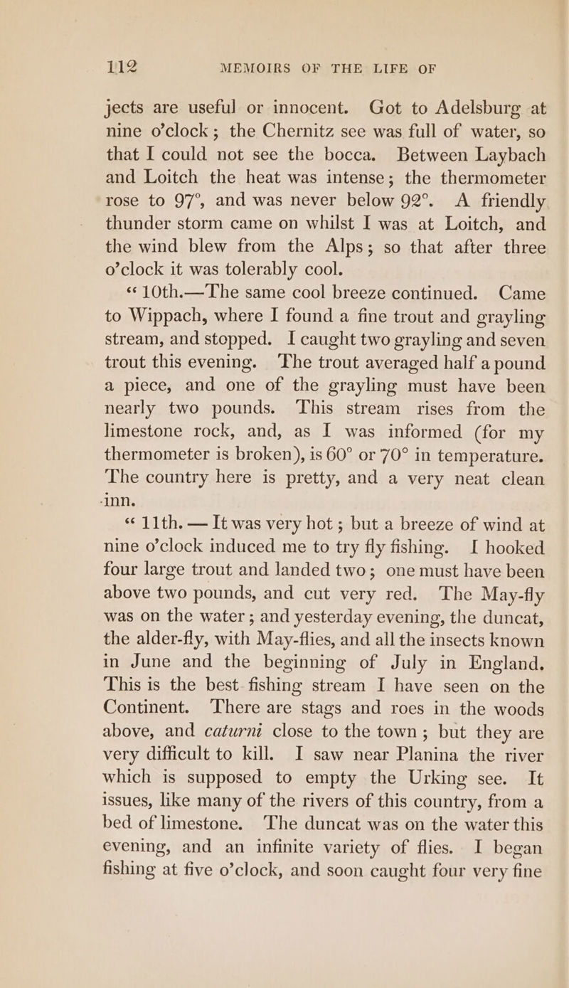 jects are useful or innocent. Got to Adelsburg at nine o'clock; the Chernitz see was full of water, so that I could not see the bocca. Between Laybach and Loitch the heat was intense; the thermometer rose to 97°, and was never below 92°. A friendly thunder storm came on whilst I was at Loitch, and the wind blew from the Alps; so that after three o’clock it was tolerably cool. ‘«¢10th.—The same cool breeze continued. Came to Wippach, where I found a fine trout and grayling stream, and stopped. I caught two grayling and seven trout this evening. ‘The trout averaged half a pound a piece, and one of the grayling must have been nearly two pounds. ‘This stream rises from the limestone rock, and, as I was informed (for my thermometer is broken), is 60° or '70° in temperature. The country here is pretty, and a very neat clean ‘inn. «11th. — It was very hot ; but a breeze of wind at nine o’clock induced me to try fly fishing. I hooked four large trout and landed two; one must have been above two pounds, and cut very red. The May-fly was on the water ; and yesterday evening, the duncat, the alder-fly, with May-flies, and all the insects known in June and the beginning of July in England. This is the best. fishing stream I have seen on the Continent. There are stags and roes in the woods above, and caturni close to the town ; but they are very difficult to kill. I saw near Planina the river which is supposed to empty the Urking see. It issues, like many of the rivers of this country, from a bed of limestone. ‘The duncat was on the water this evening, and an infinite variety of flies. I began fishing at five o’clock, and soon caught four very fine
