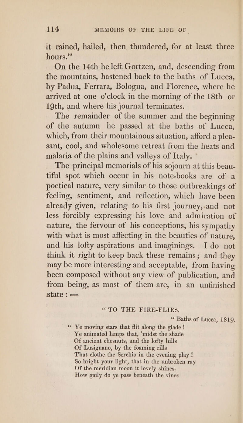 it rained, hailed, then, thundered, for at least three hours.”’ On the 14th he left Gortzen, and, descending from the mountains, hastened back to the baths of Lucca, by Padua, Ferrara, Bologna, and Florence, where he arrived at one o’clock in the morning of the 18th or 19th, and where his journal terminates. The remainder of the summer and the beginning of the autumn he passed at the baths of Lucca, which, from their mountainous situation, afford a plea- sant, cool, and wholesome retreat from the heats and malaria of the plains and valleys of Italy. The principal memorials of his sojourn at this beau- tiful spot which occur in his note-books are of a poetical nature, very similar to those outbreakings of feeling, sentiment, and reflection, which have been already given, relating to his first journey,.and not less forcibly expressing his love and admiration of nature, the fervour of his conceptions, his sympathy with what is most affecting in the beauties of nature, and his lofty aspirations and imaginings. I do not think it right to keep back these remains; and they may be more interesting and acceptable, from having been composed without any view of publication, and from being, as most of them are, in an unfinished state: — “TO THE FIRE-FLIES. ‘* Baths of Lucca, 1819. ** Ye moving stars that flit along the glade! Ye animated lamps that, ’midst the shade Of ancient chesnuts, and the lofty hills Of Lusignano, by the foaming rills That clothe the Serchio in the evening play ! So bright your light, that in the unbroken ray Of the meridian moon it lovely shines. How gaily do ye pass beneath the vines