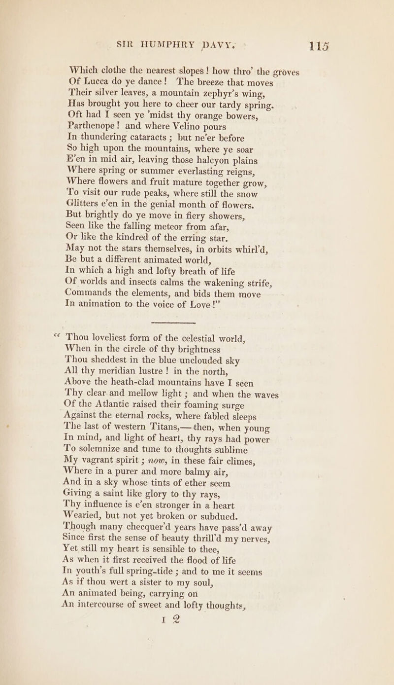 Which clothe the nearest slopes! how thro’ the groves Of Lucca do ye dance! The breeze that moves Their silver leaves, a mountain zephyr’s wing, Has brought you here to cheer our tardy spring. Oft had I seen ye ’midst thy orange bowers, Parthenope! and where Velino pours In thundering cataracts ; but ne’er before So high upon the mountains, where ye soar H’en in mid air, leaving those halcyon plains Where spring or summer everlasting reigns, Where flowers and fruit mature together grow, To visit our rude peaks, where still the snow Glitters e’en in the genial month of flowers. But brightly do ye move in fiery showers, Seen like the falling meteor from afar, Or like the kindred of the erring star. May not the stars themselves, in orbits whirl’d, Be but a different animated world, In which a high and lofty breath of life Of worlds and insects calms the wakening strife, Commands the elements, and bids them move In animation to the voice of Love!” Thou loveliest form of the celestial world, When in the circle of thy brightness Thou sheddest in the blue unclouded sky All thy meridian lustre ! in the north, Above the heath-clad mountains have I seen Thy clear and mellow light ; and when the waves Of the Atlantic raised their foaming surge Against the eternal rocks, where fabled sleeps The last of western Titans,— then, when young In mind, and light of heart, thy rays had power To solemnize and tune to thoughts sublime My vagrant spirit ; now, in these fair climes, Where in a purer and more balmy air, And in a sky whose tints of ether seem Giving a saint like glory to thy rays, Thy influence is e’en stronger in a heart Wearied, but not yet broken or subdued. Though many checquer’d years have pass’d away Since first the sense of beauty thrill’d my nerves, Yet still my heart is sensible to thee, As when it first received the flood of life In youth’s full spring-tide ; and to me it seems As if thou wert a sister to my soul, An animated being, carrying on An intercourse of sweet and lofty thoughts, jp OY