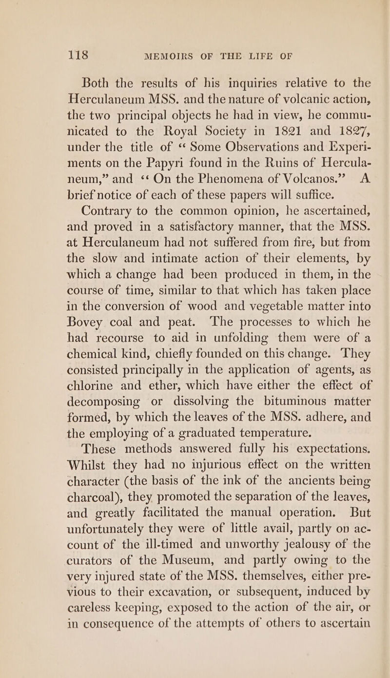 Both the results of his inquiries relative to the Herculaneum MSS. and the nature of volcanic action, the two principal objects he had in view, he commu- nicated to the Royal Society in 1821 and 1827, under the title of ‘* Some Observations and Experi- ments on the Papyri found in the Ruins of Hercula- neum,” and ‘‘ On the Phenomena of Volcanos.” A brief notice of each of these papers will suffice. Contrary to the common opinion, he ascertained, and proved in a satisfactory manner, that the MSS. at Herculaneum had not suffered from tire, but from the slow and intimate action of their elements, by which a change had been produced in them, in the course of time, similar to that which has taken place in the conversion of wood and vegetable matter into Bovey coal and peat. ‘The processes to which he had recourse to aid in unfolding them were of a chemical kind, chiefly founded on this change. They consisted principally in the application of agents, as chlorine and ether, which have either the effect of decomposing or dissolving the bituminous matter formed, by which the leaves of the MSS. adhere, and the employing of a graduated temperature. These methods answered fully his expectations. Whilst they had no injurious effect on the written character (the basis of the ink of the ancients being charcoal), they promoted the separation of the leaves, and greatly facilitated the manual operation. But unfortunately they were of little avail, partly on ac- count of the ill-timed and unworthy jealousy of the curators of the Museum, and partly owing to the very injured state of the MSS. themselves, either pre- vious to their excavation, or subsequent, induced by careless keeping, exposed to the action of the air, or in consequence of the attempts of others to ascertain