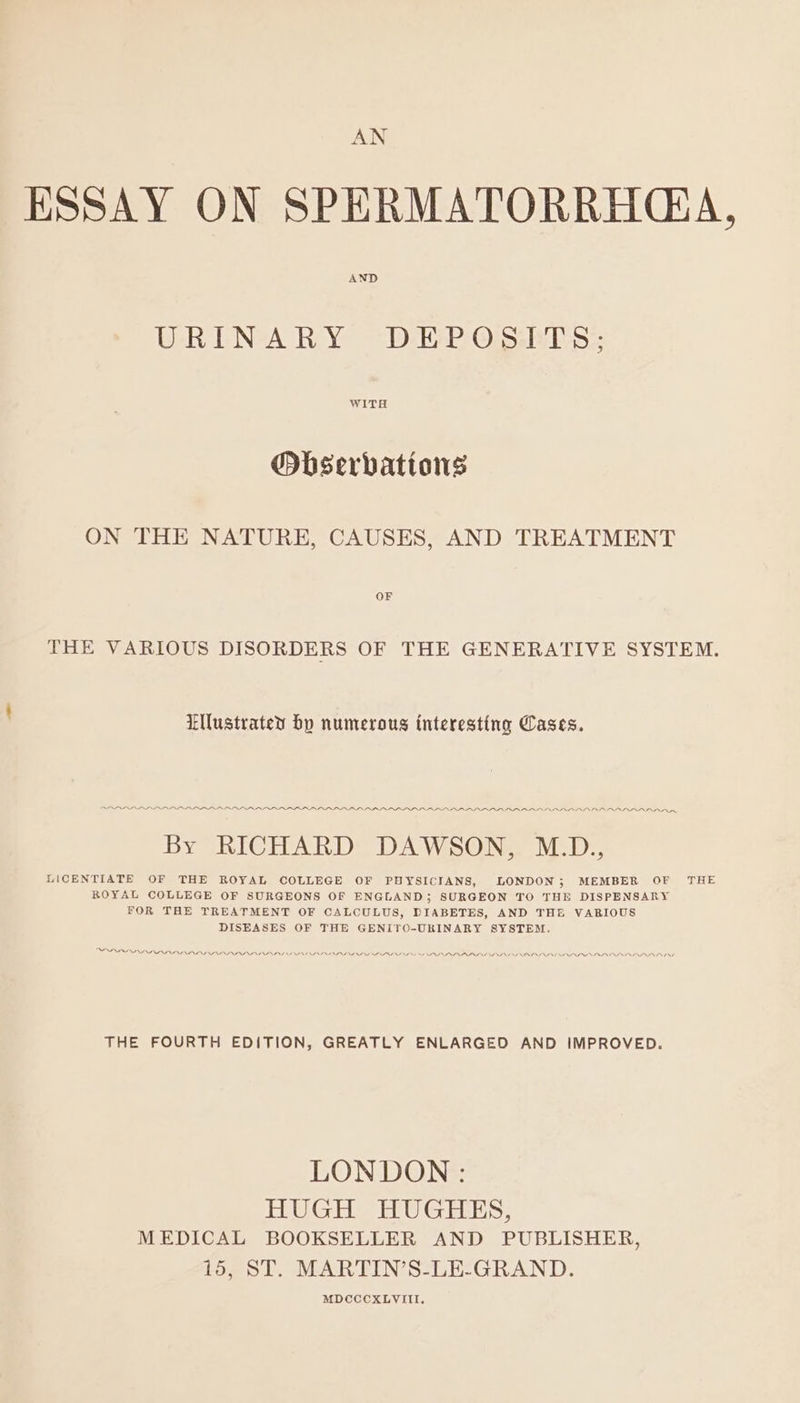 AN ESSAY ON SPERMATORRHG*A, AND URINARY DEP OSE 3; WITH Obserbattons ON THE NATURE, CAUSES, AND TREATMENT THE VARIOUS DISORDERS OF THE GENERATIVE SYSTEM. Ellustratey bp numerous interesting Cases. ADRRARA ABEL PAP LAD. PPP AIPA APDIP AI PAPA ALRALARLAAALRALRALRAALRARAAARDRADRRADRAAADRARA By RICHARD DAWSON, M.D., LONDON ; MEMBER OF AAO THE LICENTIATE OF THE ROYAL COLLEGE OF PHYSICIANS, ROYAL COLLEGE OF SURGEONS OF ENGLAND; SURGEON TO THE DISPENSARY FOR THE TREATMENT OF CALCULUS, DIABETES, AND THE VARIOUS DISEASES OF THE GENITO-URINARY SYSTEM. PPD DALI PAARL APA ADNAN ONG V LLNS INDNINI NNN NNN INN DINE THE FOURTH EDITION, GREATLY ENLARGED AND IMPROVED. LONDON : TEU GES HU Gans, MEDICAL BOOKSELLER AND PUBLISHER, 15, ST. MARTIN’S-LE-GRAND. MDCCCXLVIII.