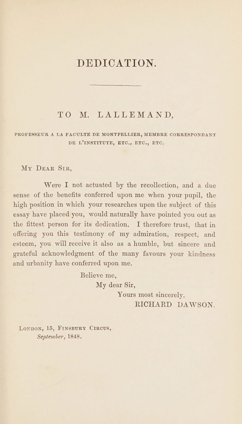 DEDICATION. Oe View eA Tee EVAN 1D). PROFESSEUR A LA FACULTE DE MONTPELLIER, MEMBRE CORRESPONDANT DE L’INSTITUTE, ETC., ETC., ETC. My Dear SIR, Were I not actuated by the recollection, and a due sense of the benefits conferred upon me when your pupil, the high position in which your researches upon the subject of this essay have placed-you, would naturally have pointed you out as the fittest person for its dedication. I therefore trust, that in offering you this testimony of my admiration, respect, and esteem, you will receive it also as a humble, but sincere and grateful acknowledgment of the many favours your kindness and urbanity have conferred upon me, Believe me, My dear Sir, Yours most sincerely, RICHARD DAWSON. Lonpon, 15, Finspury Circus, September, 1848.