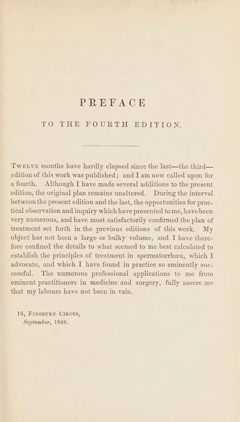 1 Os er Olu Ib BaD FT ON: ‘TWELVE months have hardly elapsed since the last—the third— edition of this work was published; and I am now called upon for afourth. Although I have made several additions to the present edition, the original plan remains unaltered. During the interval between the present edition and the last, the opportunities for prac- tical observation and inquiry which have presented to me, have been very numerous, and have most satisfactorily confirmed the plan of treatment set forth in the previous editions of this work. My object has not been a large or bulky volume, and I have there- fore confined the details to what seemed to me best calculated to establish the principles of treatment in spermatorrhaea, which I advocate, and which I have found in practice so eminently suc- cessful. The numerous professional applications to me from eminent practitioners in medicine and surgery, fully assure me that my labours have not been in vain. 15, FINsBuRY CIRCUS,