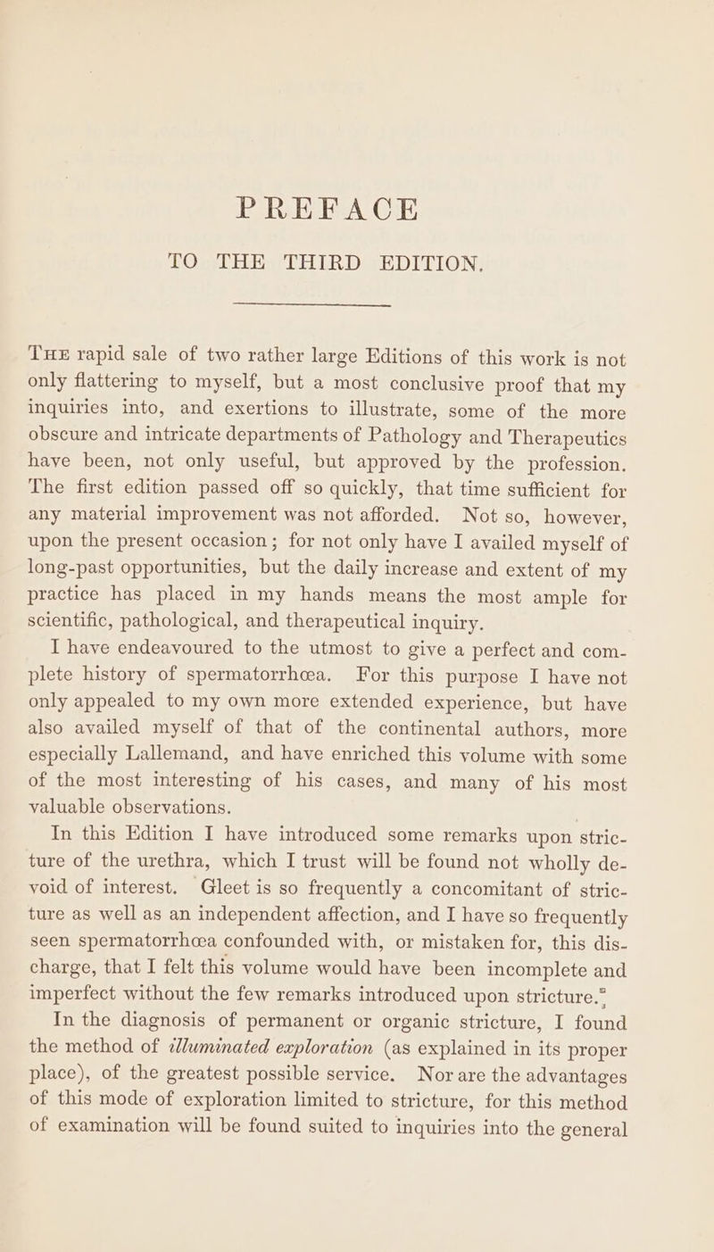 TO THE THIRD EDITION. THE rapid sale of two rather large Editions of this work is not only flattering to myself, but a most conclusive proof that my inquiries into, and exertions to illustrate, some of the more obscure and intricate departments of Pathology and Therapeutics have been, not only useful, but approved by the profession. The first edition passed off so quickly, that time sufficient for any material improvement was not afforded. Not so, however, upon the present occasion; for not only have I availed myself of long-past opportunities, but the daily increase and extent of my practice has placed in my hands means the most ample for scientific, pathological, and therapeutical inquiry. I have endeavoured to the utmost to give a perfect and com- plete history of spermatorrhcea. For this purpose I have not only appealed to my own more extended experience, but have also availed myself of that of the continental authors, more especially Lallemand, and have enriched this volume with some of the most interesting of his cases, and many of his most valuable observations. In this Edition I have introduced some remarks upon stric- ture of the urethra, which I trust will be found not wholly de- void of interest. Gleet is so frequently a concomitant of stric- ture as well as an independent affection, and I have so frequently seen spermatorrhcea confounded with, or mistaken for, this dis- charge, that I felt this volume would have been incomplete and imperfect without the few remarks introduced upon stricture.” In the diagnosis of permanent or organic stricture, I found the method of ¢Jluminated exploration (as explained in its proper place), of the greatest possible service. Nor are the advantages of this mode of exploration limited to stricture, for this method of examination will be found suited to inquiries into the general