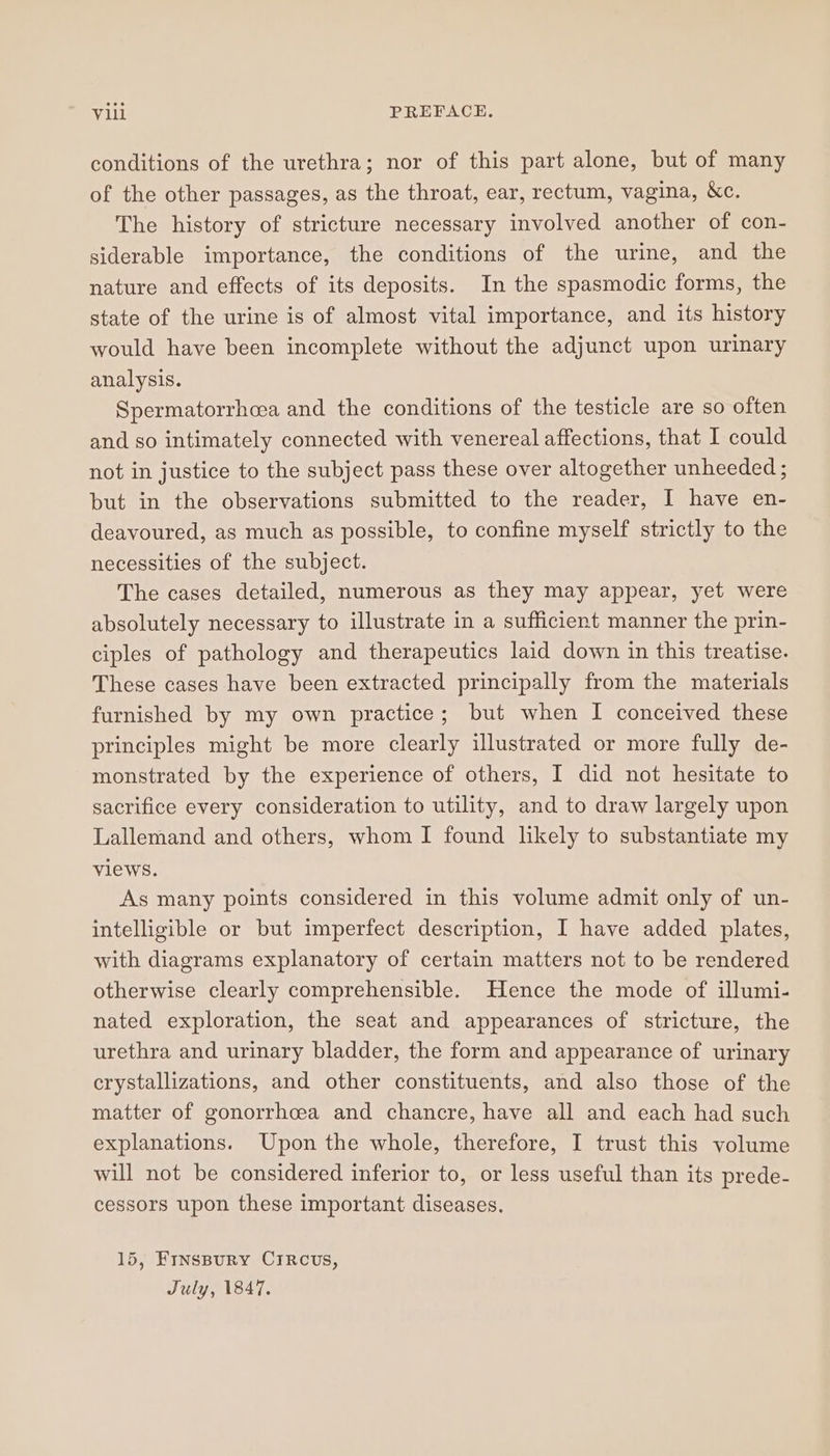 conditions of the urethra; nor of this part alone, but of many of the other passages, as the throat, ear, rectum, vagina, &amp;c. The history of stricture necessary involved another of con- siderable importance, the conditions of the urine, and the nature and effects of its deposits. In the spasmodic forms, the state of the urine is of almost vital importance, and its history would have been incomplete without the adjunct upon urinary analysis. Spermatorrhcea and the conditions of the testicle are so often and so intimately connected with venereal affections, that I could not in justice to the subject pass these over altogether unheeded ; but in the observations submitted to the reader, I have en- deavoured, as much as possible, to confine myself strictly to the necessities of the subject. The cases detailed, numerous as they may appear, yet were absolutely necessary to illustrate in a sufficient manner the prin- ciples of pathology and therapeutics laid down in this treatise. These cases have been extracted principally from the materials furnished by my own practice; but when I conceived these principles might be more clearly illustrated or more fully de- monstrated by the experience of others, I did not hesitate to sacrifice every consideration to utility, and to draw largely upon Lallemand and others, whom I found likely to substantiate my views. As many points considered in this volume admit only of un- intelligible or but imperfect description, I have added plates, with diagrams explanatory of certain matters not to be rendered otherwise clearly comprehensible. Hence the mode of illumi- nated exploration, the seat and appearances of stricture, the urethra and urinary bladder, the form and appearance of urinary cerystallizations, and other constituents, and also those of the matter of gonorrhoea and chancre, have all and each had such explanations. Upon the whole, therefore, I trust this volume will not be considered inferior to, or less useful than its prede- cessors upon these important diseases. 15, FINSBURY CIRCUS, July, 1847.