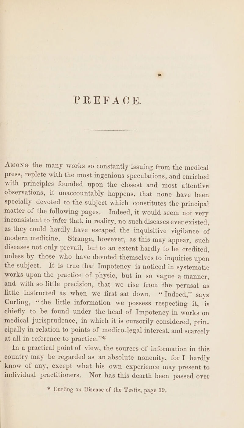 Amone the many works so constantly issuing from the medical press, replete with the most ingenious speculations, and enriched with principles founded upon the closest and most attentive observations, it unaccountably happens, that none have been specially devoted to the subject which constitutes the principal matter of the following pages. Indeed, it would seem not very inconsistent to infer that, in reality, no such diseases ever existed, as they could hardly have escaped the inquisitive vigilance of modern medicine. Strange, however, as this may appear, such diseases not only prevail, but to an extent hardly to be credited, unless by those who have devoted themselves to inquiries upon the subject. It is true that Impotency is noticed in systematic works upon the practice of physic, but in so vague a manner, and with so little precision, that we rise from the perusal as little instructed as when we first sat down. “Indeed,” says Curling, ‘‘the little information we possess respecting it, is chiefly to be found under the head of Impotency in works on medical jurisprudence, in which it is cursorily considered, prin- cipally in relation to points of medico-legal interest, and scarcely at all in reference to practice.’’* In a practical point of view, the sources of information in this country may be regarded as an absolute nonenity, for I hardly know of any, except what his own experience may present to individual practitioners. Nor has this dearth been passed over * Curling on Disease of the Testis, page 39.