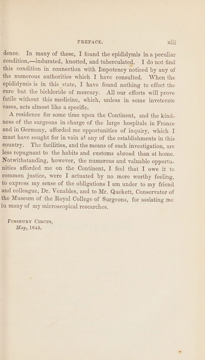 PREFACE. Xllj dence. In many of these, I found the epididymis in a peculiar condition,—indurated, knotted, and tuberculated. I do not find this condition in connection with Impotency noticed by any of the numerous authorities which I have consulted. When the epididymis is in this state, I have found nothing to effect the cure but the bichloride of mercury. All our efforts will prove futile without this medicine, which, unless in some inveterate cases, acts almost like a specific. A residence for some time upon the Continent, and the kind- ness of the surgeons in charge of the large hospitals in France and in Germany, afforded me opportunities of inquiry, which I must have sought for in vain at any of the establishments in this country. The facilities, and the means of such investigation, are less repugnant to the habits and customs abroad than at home. Notwithstanding, however, the numerous and valuable opportu- nities afforded me on the Continent, I feel that 1 owe it to common justice, were I actuated by no more worthy feeling, to express my sense of the obligations I am under to my friend and colleague, Dr. Venables, and to Mr. Quekett, Conservator of the Museum of the Royal College of Surgeons, for assisting me in many of my microscopical researches. FINSBURY CIRCUS,