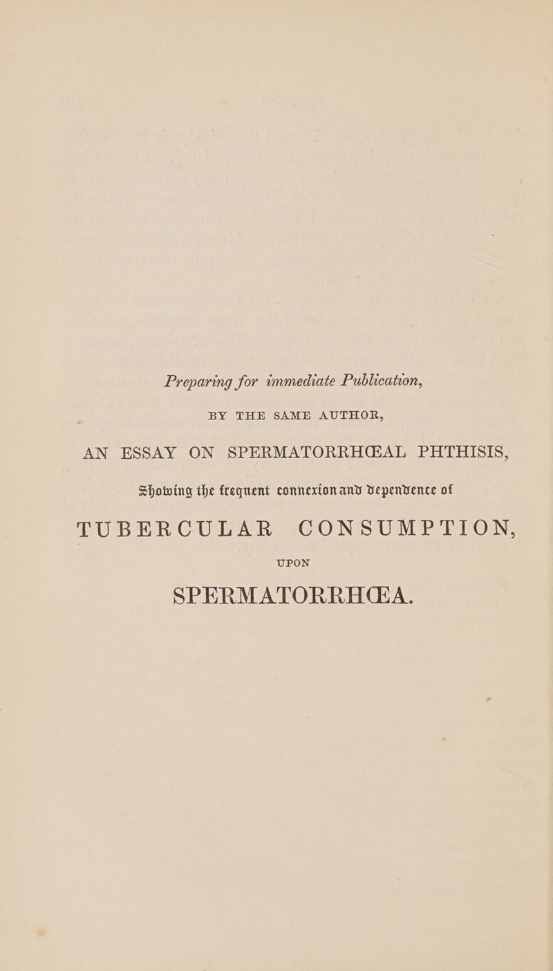 Preparing for immediate Publication, BY THE SAME AUTHOR, AN ESSAY ON SPERMATORRH@GAL PHTHISIS, Showing the frequent connexion and Vepenvence of TUBERCULAR CONSUMPTION, UPON SPERMATORRHGA.