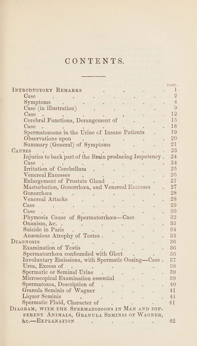 CONTENTS. INTRODUCTORY REMARKS Case Symptoms Case (in illustration) Case . ; Cerebral Functions, Derangement of Case Spermatozoons i in the Urine of ‘Insane Patients Observations upon Summary (General) of ‘Symptoms . CAUSES : Injuries to back part of the Brain n producing Impotency. Case Inritation of Cerebellum Venereal Excesses Enlargement of Prostate Gland : Masturbation, Gonorrhcea, and Venereal Excesses Gonorrhcea Venereal Attacks Case Case . Phymosis Cause of Spermatorrhcea—Case Onanism, &amp;c. Suicide in Paris. Anzmious Atrophy of Testes . DIAGNosIs Examination of Testis Spermatorrhcea confounded with Gleet Involuntary Emissions, with Spermatic Oozing—Case . Urea, Excess of Spermatic or Seminal Urine Microscopical Examination essential Spermatozoa, Description of Granula Seminis of Wagner Liquor Seminis Spermatic Fluid, Character of | DIAGRAM, WITH THE SPERMATOZOONS IN MAN AND DIF- FERENT ANIMALS, GRANULA SEMINIS OF WAGNER, &amp;c,_ EXPLANATION