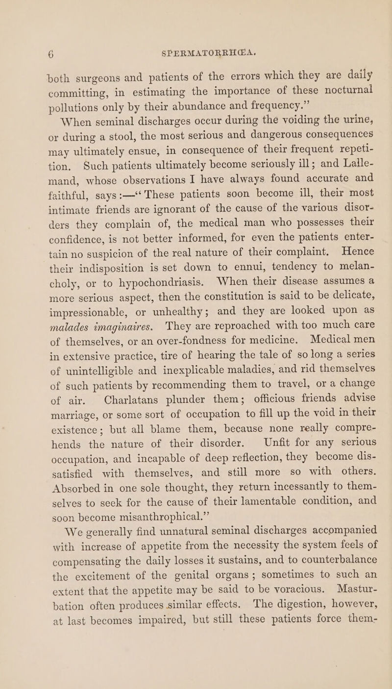 both surgeons and patients of the errors which they are daily committing, in estimating the importance of these nocturnal pollutions only by their abundance and frequency.” When seminal discharges occur during the voiding the urine, or during a stool, the most serious and dangerous consequences may ultimately ensue, in consequence of their frequent repeti- tion. Such patients ultimately become seriously ill; and Lalle- mand, whose observations I have always found accurate and faithful, says:—‘‘ These patients soon become ill, their most intimate friends are ignorant of the cause of the various disor- ders they complain of, the medical man who possesses their confidence, is not better informed, for even the patients enter- tain no suspicion of the real nature of their complaint. Hence their indisposition is set down to ennui, tendency to melan- choly, or to hypochondriasis. When their disease assumes a more serious aspect, then the constitution is said to be delicate, impressionable, or unhealthy; and they are looked upon as malades imaginaires. They are reproached with too much care of themselves, or an over-fondness for medicine. Medical men in extensive practice, tire of hearing the tale of so long a series of unintelligible and inexplicable maladies, and rid themselves of such patients by recommending them to travel, or a change of air. Charlatans plunder them; officious friends advise marriage, or some sort of occupation to fill up the void in their existence; but all blame them, because none really compre- hends the nature of their disorder. Unfit for any serious occupation, and incapable of deep reflection, they become dis- satisfied with themselves, and still more so with others. Absorbed in one sole thought, they return incessantly to them- selves to seck for the cause of their lamentable condition, and soon become misanthrophical.”’ We generally find unnatural seminal discharges accompanied with increase of appetite from the necessity the system feels of compensating the daily losses it sustains, and to counterbalance the excitement of the genital organs; sometimes to such an extent that the appetite may be said to be voracious. Mastur- bation often produces similar effects. The digestion, however, at last becomes impaired, but still these patients force them-