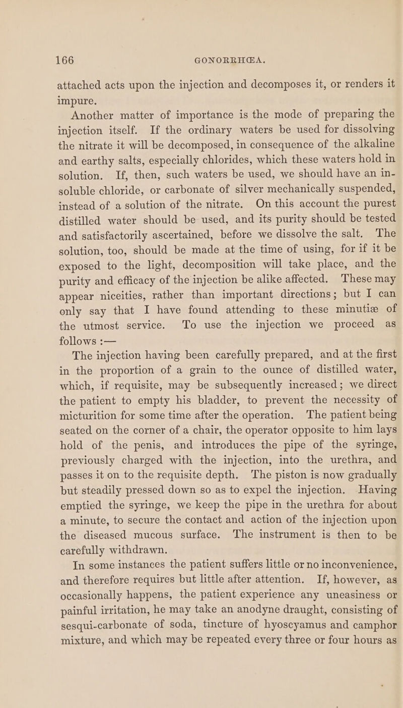 attached acts upon the injection and decomposes it, or renders it impure. Another matter of importance is the mode of preparing the injection itself. If the ordinary waters be used for dissolving the nitrate it will be decomposed, in consequence of the alkaline and earthy salts, especially chlorides, which these waters hold in solution. If, then, such waters be used, we should have an in- soluble chloride, or carbonate of silver mechanically suspended, instead of a solution of the nitrate. On this account the purest distilled water should be used, and its purity should be tested and satisfactorily ascertained, before we dissolve the salt. The solution, too, should be made at the time of using, for if it be exposed to the light, decomposition will take place, and the purity and efficacy of the injection be alike affected. These may appear niceities, rather than important directions; but I can only say that I have found attending to these minutie of the utmost service. To use the injection we proceed as follows :— The injection having been carefully prepared, and at the first in the proportion of a grain to the ounce of distilled water, which, if requisite, may be subsequently increased; we direct the patient to empty his bladder, to prevent the necessity of micturition for some time after the operation. The patient being seated on the corner of a chair, the operator opposite to him lays hold of the penis, and introduces the pipe of the syringe, previously charged with the injection, into the urethra, and passes it on to the requisite depth. The piston is now gradually but steadily pressed down so as to expel the injection. Having emptied the syringe, we keep the pipe in the urethra for about a minute, to secure the contact and action of the injection upon the diseased mucous surface. The instrument is then to be carefully withdrawn. In some instances the patient suffers little or no inconvenience, and therefore requires but little after attention. If, however, as occasionally happens, the patient experience any uneasiness or painful irritation, he may take an anodyne draught, consisting of sesqui-carbonate of soda, tincture of hyoscyamus and camphor mixture, and which may be repeated every three or four hours as