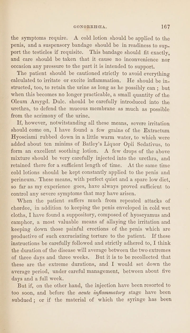 the symptoms require. A cold lotion should be applied to the penis, and a suspensory bandage should be in readiness to sup- port the testicles if requisite. This bandage should fit exactly, and care should be taken that it cause no inconvenience nor occasion any pressure to the part it is intended to support. The patient should be cautioned strictly to avoid everything calculated to irritate or excite inflammation. He should be in- structed, too, to retain the urine as long as he possibly can ; but when this becomes no longer practicable, a small quantity of the Oleum Amygd. Dulce. should be carefully introduced into the urethra, to defend the mucous membrane as much as possible from the acrimony of the urine, If, however, notwitstanding all these means, severe irritation should come on, I have found a few grains of the Extractum Hyosciami rubbed down in a little warm water, to which were added about ten minims of Batley’s Liquor Opii Sedativus, to form an excellent soothing lotion. A few drops of the above mixture should be very carefully injected into the urethra, and retained there for a sufficient length of time. At the same time cold lotions should be kept constantly applied to the penis and perineum. These means, with perfect quiet and a spare low diet, so far as my experience goes, have always proved sufficient to control any severe symptoms that may have arisen. When the patient suffers much from repeated attacks of chordee, in addition to keeping the penis enveloped in cold wet cloths, I have found a suppository, composed of hyoscyamus and camphor, a most valuable means af allaying the irritation and keeping down those painful erections of the penis which are productive of such excruciating torture to the patient. If these instructions be carefully followed and strictly adhered to, I think the duration of the disease will average between the two extremes of three days and three weeks. But it is to be recollected that these are the extreme durations, and I would set down the average period, under careful management, between about five days and a full week. But if, on the other hand, the injection have been resorted to too soon, and before the acute inflammatory stage have been subdued; or if the material of which the syringe has been