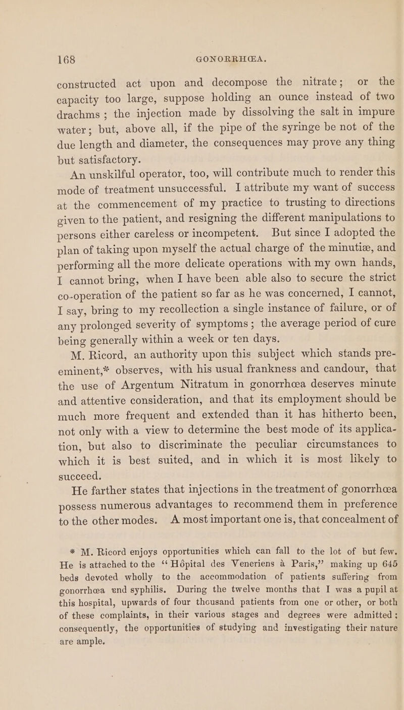 constructed act upon and decompose the nitrate; or the capacity too large, suppose holding an ounce instead of two drachms ; the injection made by dissolving the salt in impure water; but, above all, if the pipe of the syringe be not of the due length and diameter, the consequences may prove any thing but satisfactory. An unskilful operator, too, will contribute much to render this mode of treatment unsuccessful. I attribute my want of success at the commencement of my practice to trusting to directions given to the patient, and resigning the different manipulations to persons either careless or incompetent. But since I adopted the plan of taking upon myself the actual charge of the minutiz, and performing all the more delicate operations with my own hands, I cannot bring, when I have been able also to secure the strict co-operation of the patient so far as he was concerned, I cannot, I say, bring to my recollection a single instance of failure, or of any prolonged severity of symptoms; the average period of cure being generally within a week or ten days. M. Ricord, an authority upon this subject which stands pre- eminent,* observes, with his usual frankness and candour, that the use of Argentum Nitratum in gonorrhcea deserves minute and attentive consideration, and that its employment should be much more frequent and extended than it has hitherto been, not only with a view to determine the best mode of its applica- tion, but also to discriminate the peculiar circumstances to which it is best suited, and in which it is most likely to succeed. He farther states that injections in the treatment of gonorrheea possess numerous advantages to recommend them in preference to the other modes. A most important one is, that concealment of * M. Ricord enjoys opportunities which can fall to the lot of but few. He is attached to the ‘‘ Hopital des Veneriens 4 Paris,” making up 645 beds devoted wholly to the accommodation of patients suffering from gonorrhea end syphilis. During the twelve months that I was a pupil at this hospital, upwards of four thousand patients from one or other, or both of these complaints, in their various stages and degrees were admitted ; consequently, the opportunities of studying and investigating their nature are ample.