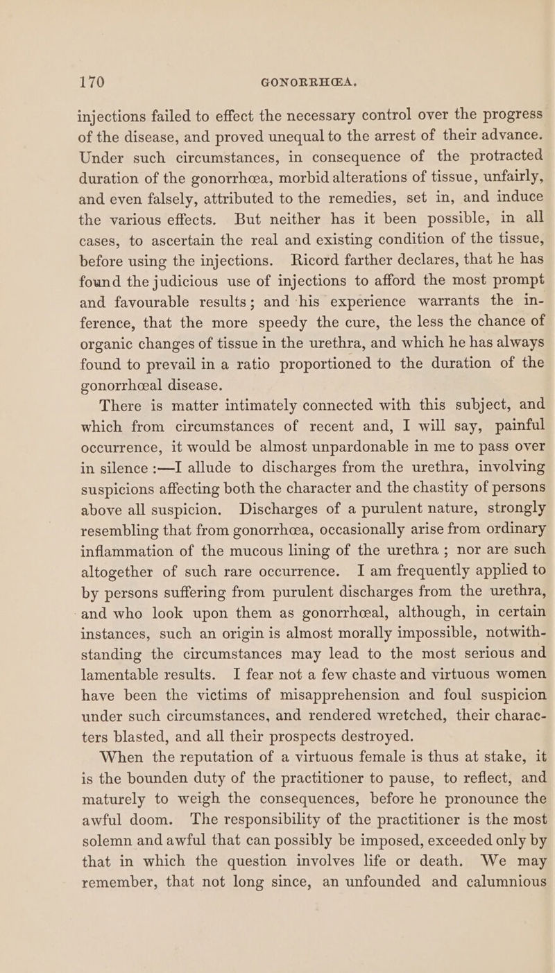 injections failed to effect the necessary control over the progress of the disease, and proved unequal to the arrest of their advance. Under such circumstances, in consequence of the protracted duration of the gonorrhea, morbid alterations of tissue, unfairly, and even falsely, attributed to the remedies, set in, and induce the various effects. But neither has it been possible, in all cases, to ascertain the real and existing condition of the tissue, before using the injections. Ricord farther declares, that he has found the judicious use of injections to afford the most prompt and favourable results; and his experience warrants the in- ference, that the more speedy the cure, the less the chance of organic changes of tissue in the urethra, and which he has always found to prevail in a ratio proportioned to the duration of the gonorrhceal disease. There is matter intimately connected with this subject, and which from circumstances of recent and, I will say, painful occurrence, it would be almost unpardonable in me to pass over in silence :—I allude to discharges from the urethra, involving suspicions affecting both the character and the chastity of persons above all suspicion. Discharges of a purulent nature, strongly resembling that from gonorrhcea, occasionally arise from ordinary inflammation of the mucous lining of the urethra; nor are such altogether of such rare occurrence. I am frequently applied to by persons suffering from purulent discharges from the urethra, -and who look upon them as gonorrheeal, although, in certain instances, such an origin is almost morally impossible, notwith- standing the circumstances may lead to the most serious and lamentable results. I fear not a few chaste and virtuous women have been the victims of misapprehension and foul suspicion under such circumstances, and rendered wretched, their charac- ters blasted, and all their prospects destroyed. When the reputation of a virtuous female is thus at stake, it is the bounden duty of the practitioner to pause, to reflect, and maturely to weigh the consequences, before he pronounce the awful doom. ‘The responsibility of the practitioner is the most solemn and awful that can possibly be imposed, exceeded only by that in which the question involves life or death. We may remember, that not long since, an unfounded and calumnious