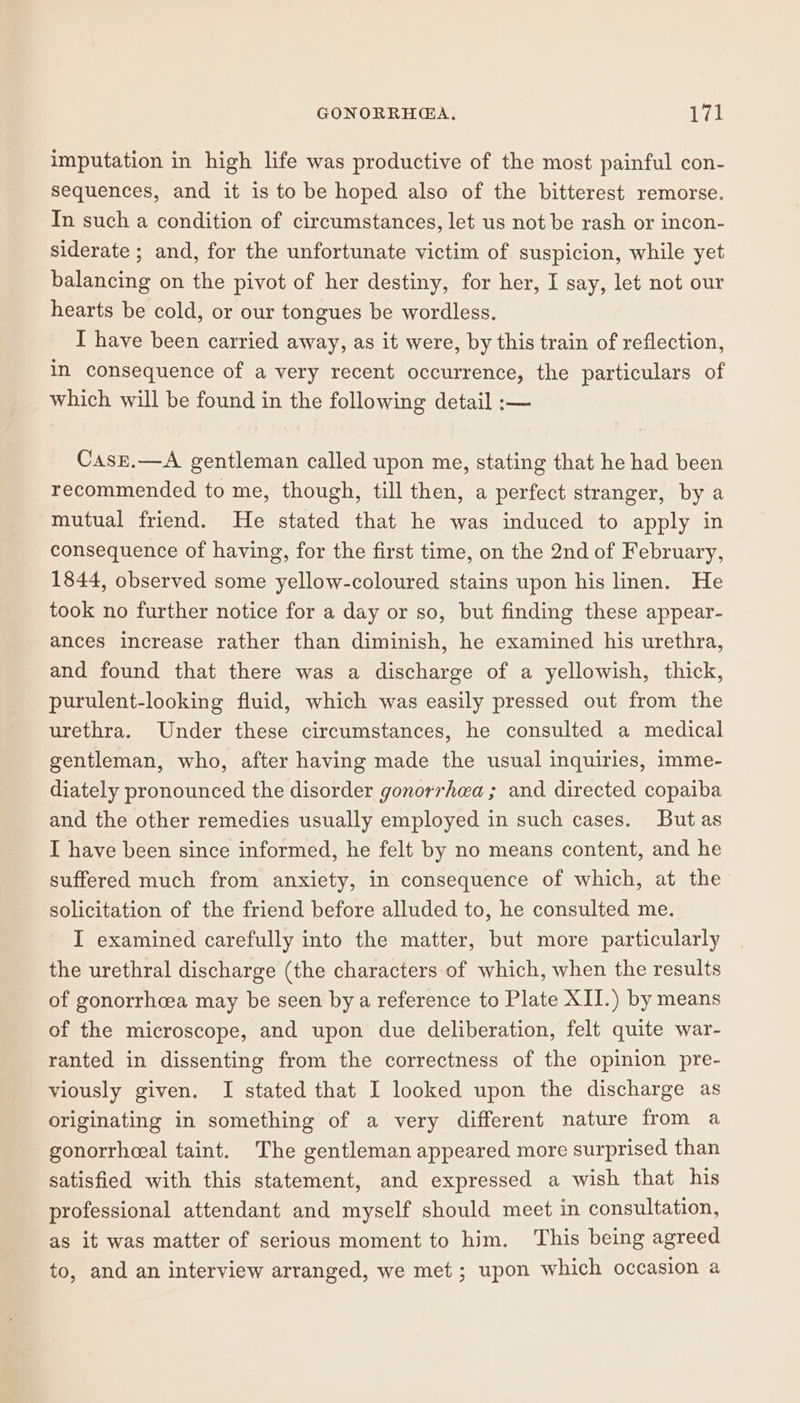 imputation in high life was productive of the most painful con- sequences, and it is to be hoped also of the bitterest remorse. In such a condition of circumstances, let us not be rash or incon- siderate ; and, for the unfortunate victim of suspicion, while yet balancing on the pivot of her destiny, for her, I say, let not our hearts be cold, or our tongues be wordless. I have been carried away, as it were, by this train of reflection, in consequence of a very recent occurrence, the particulars of which will be found in the following detail :— CasE.—A gentleman called upon me, stating that he had been recommended to me, though, till then, a perfect stranger, by a mutual friend. He stated that he was induced to apply in consequence of having, for the first time, on the 2nd of February, 1844, observed some yellow-coloured stains upon his linen. He took no further notice for a day or so, but finding these appear- ances increase rather than diminish, he examined his urethra, and found that there was a discharge of a yellowish, thick, purulent-looking fluid, which was easily pressed out from the urethra. Under these circumstances, he consulted a medical gentleman, who, after having made the usual inquiries, imme- diately pronounced the disorder gonorrhea ; and directed copaiba and the other remedies usually employed in such cases. But as I have been since informed, he felt by no means content, and he suffered much from anxiety, in consequence of which, at the solicitation of the friend before alluded to, he consulted me. I examined carefully into the matter, but more particularly the urethral discharge (the characters of which, when the results of gonorrhoea may be seen by a reference to Plate XII.) by means of the microscope, and upon due deliberation, felt quite war- ranted in dissenting from the correctness of the opinion pre- viously given. I stated that I looked upon the discharge as originating in something of a very different nature from a gonorrheeal taint. The gentleman appeared more surprised than satisfied with this statement, and expressed a wish that his professional attendant and myself should meet in consultation, as it was matter of serious moment to him. This being agreed to, and an interview arranged, we met ; upon which occasion a