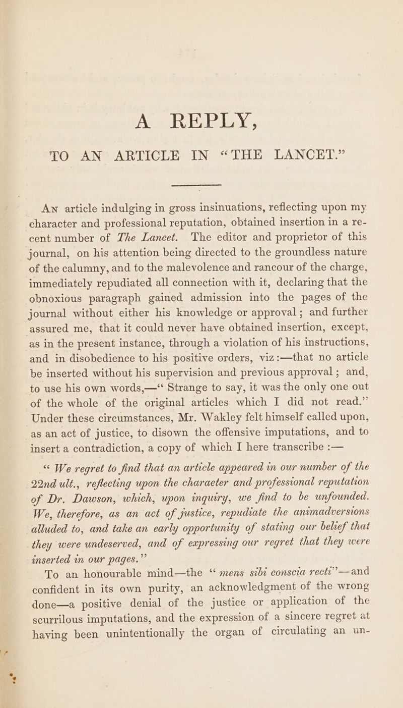 iP TO AN ARTICLE IN “THE LANCET.” An article indulging in gross insinuations, reflecting upon my character and professional reputation, obtained insertion in a re- cent number of The Lancet. The editor and proprietor of this journal, on his attention being directed to the groundless nature of the calumny, and to the malevolence and rancour of the charge, immediately repudiated all connection with it, declaring that the obnoxious paragraph gained admission into the pages of the journal without either his knowledge or approval; and further assured me, that it could never have obtained insertion, except, as in the present instance, through a violation of his instructions, and in disobedience to his positive orders, viz:—that no article be inserted without his supervision and previous approval ; and, to use his own words,—“ Strange to say, it was the only one out of the whole of the original articles which I did not read.” Under these circumstances, Mr. Wakley felt himself called upon, insert a contradiction, a copy of which I here transcribe :— “ We regret to find that an article appeared in our number of the 22nd ult., reflecting upon the charaeter and professional reputation of Dr. Dawson, which, upon inquiry, we find to be unfounded. We, therefore, as an act of justice, repudiate the animadversions alluded to, and take an early opportunity of stating owr belief that they were undeserved, and of expressing our regret that they were inserted in our pages.” To an honourable mind—the ‘ mens sibi conscia rect” —and confident in its own purity, an acknowledgment of the wrong done—a positive denial of the justice or application of the scurrilous imputations, and the expression of a sincere regret at having been unintentionally the organ of circulating an un-