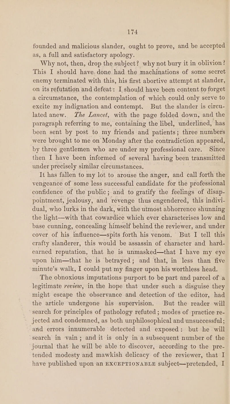 founded and malicious slander, ought to prove, and be accepted as, a full and satisfactory apology. Why not, then, drop the subject? why not bury it in oblivion! This I should have. done had the machinations of some secret enemy terminated with this, his first abortive attempt at slander, on its refutation and defeat: I should have been content to forget a circumstance, the contemplation of which could only serve to excite my indignation and contempt. But the slander is circu- lated anew. Zhe Lancet, with the page folded down, and the paragraph referring to me, containing the libel, underlined, has been sent by post to my friends and patients; three numbers were brought to me on Monday after the contradiction appeared, ‘by three gentlemen who are under my professional care. Since then I have been informed of several having been transmitted under precisely similar circumstances. It has fallen to my lot to arouse the anger, and call forth the vengeance of some less successful candidate for the professional confidence of the public; and to gratify the feelings of disap- pointment, jealousy, and revenge thus engendered, this indivi- dual, who lurks in the dark, with the utmost abhorrence shunning the light—with that cowardice which ever characterises low and base cunning, concealing himself behind the reviewer, and under cover of his influence—spits forth his venom. But I tell this crafty ‘slanderer, this would be assassin of character and hard- earned reputation, that he is unmasked—that I have my eye upon him—that he is betrayed; and that, in less than five minute’s walk, I could put my finger upon his worthless head. The obnoxious imputations purport to be part and parcel of a legitimate review, in the hope that under such a disguise they might escape the observance and detection of the editor, had the article undergone his supervision. But the reader will search for principles of pathology refuted ; modes of practice re- jected and condemned, as both unphilosophical and unsuccessful ; and errors innumerable detected and exposed: but he will ‘search in vain; and it is only in a subsequent number of the journal that he will be able to discover, according to the pre- tended modesty and mawkish delicacy of the reviewer, that I have published upon an EXCEPTIONABLE subject—pretended, I