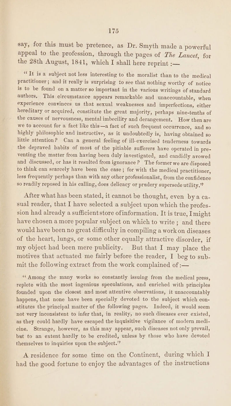 say, for this must be pretence, as Dr. Smyth made a powerful appeal to the profession, through the pages of The Lancet, for the 28th August, 1841, which I shall here reprint :— “Tt is a subject not less interesting to the moralist than to the medical practitioner; and it really is surprising to see that nothing worthy of notice is to be found on a matter so important in the various writings of standard authors. This circumstance appears remarkable and unaccountable, when experience convinces us that sexual weaknesses and imperfections, either hereditary or acquired, constitute the great majority, perhaps nine-tenths of the causes of nervousness, mental imbecility and derangement. How then are we to account for a fact like this—a fact of such frequent occurrence, and so highly philosophic and instructive, as it undoubtedly is, having obtained so little attention? Can a general feeling of ill-exercised tenderness towards the depraved habits of most of the pitiable sufferers have operated in pre- venting the matter from having been duly investigated, and candidly avowed and discussed, or has it resulted from ignorance ? The former we are disposed to think can scarcely have been the case; for with the medical practitioner, less frequently perhaps than with any other professionalist, from the confidence so readily reposed in his calling, does delicacy or pradery supersede utility.” After what has been stated, it cannot be thought, even by a ca- sual reader, that I have selected a subject upon which the profes- sion had already a sufficient store ofinformation. It is true, Imight have chosen a more popular subject on which to write ; and there would have been no great difficulty in compiling a work on diseases of the heart, lungs, or some other equally attractive disorder, if my object had been mere publicity. But that I may place the motives that actuated me fairly before the reader, I beg to sub- mit the following extract from the work complained of :— ‘‘ Among the many works so constantly issuing from the medical press, replete with the most ingenious speculations, and enriched with principles founded upon the closest and most attentive observations, it unaccountably happens, that none have been specially devoted to the subject which con- stitutes the principal matter of the following pages. Indeed, it would seem not very inconsistent to infer that, in reality, no such diseases ever existed, as they could hardly have escaped the inquisitive vigilance of modern medi- cine. Strange, however, as this may appear, such diseases not only prevail, but to an extent hardly to be credited, unless by those who have devoted themselves to inquiries upon the subject.” A residence for some time on the Continent, during which I had the good fortune to enjoy the advantages of the instructions