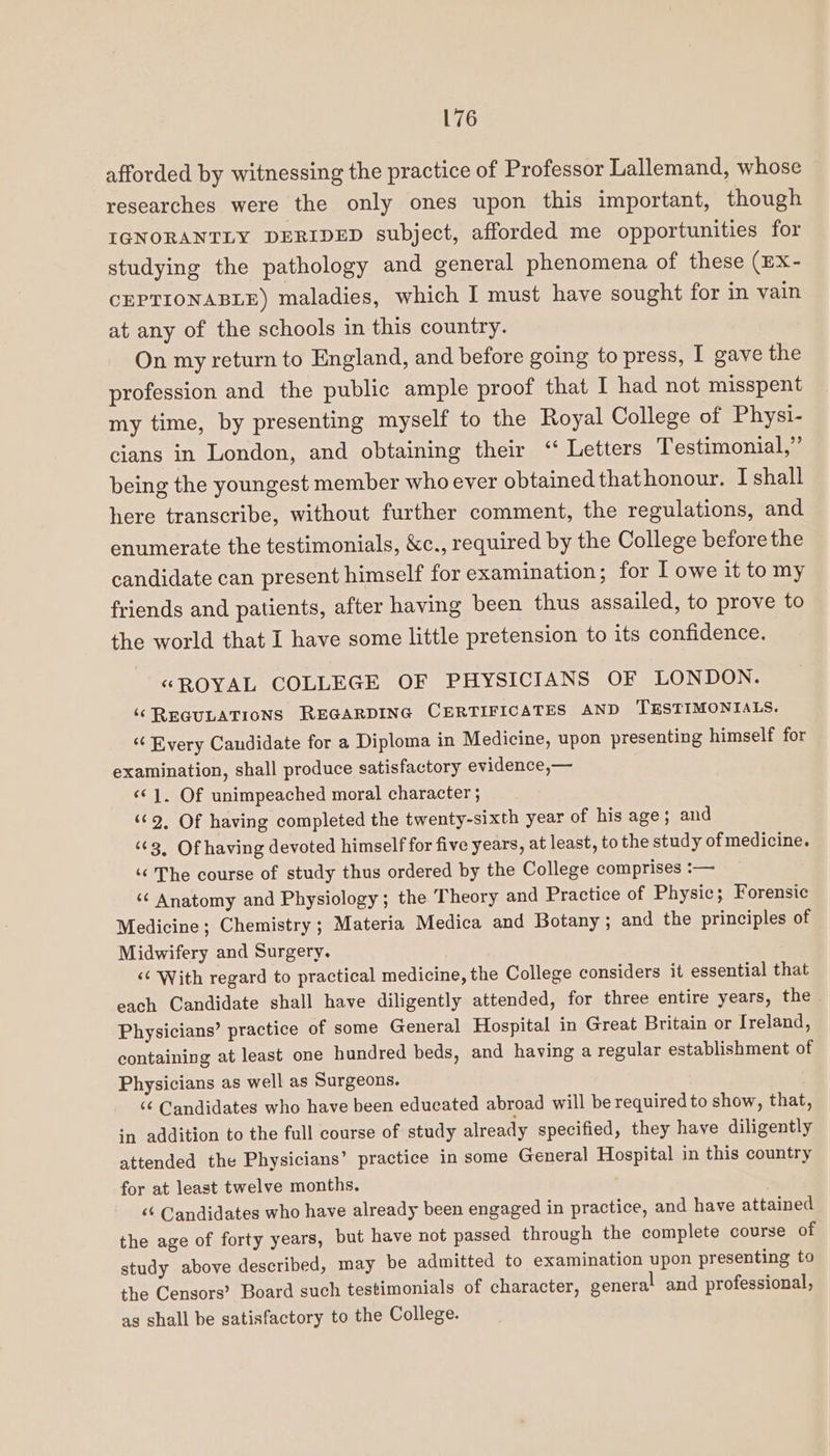 afforded by witnessing the practice of Professor Lallemand, whose researches were the only ones upon this important, though IGNORANTLY DERIDED subject, afforded me opportunities for studying the pathology and general phenomena of these (EX- CEPTIONABLE) maladies, which I must have sought for in vain at any of the schools in this country. On my return to England, and before going to press, I gave the profession and the public ample proof that I had not misspent my time, by presenting myself to the Royal College of Physi- cians in London, and obtaining their “ Letters Testimonial,” being the youngest member who ever obtained thathonour. I shall here transcribe, without further comment, the regulations, and enumerate the testimonials, &amp;c., required by the College before the candidate can present himself for examination; for I owe it to my friends and patients, after having been thus assailed, to prove to the world that I have some little pretension to its confidence. “ROYAL COLLEGE OF PHYSICIANS OF LONDON. ‘REGULATIONS REGARDING CERTIFICATES AND TESTIMONIALS. “¢ Every Candidate for a Diploma in Medicine, upon presenting himself for examination, shall produce satisfactory evidence,— «© 1. Of unimpeached moral character ; ‘62, Of having completed the twenty-sixth year of his age ; and ‘63, Of having devoted himself for five years, at least, to the study of medicine. ‘¢ The course of study thus ordered by the College comprises :— ‘¢ Anatomy and Physiology; the Theory and Practice of Physic; Forensic Medicine; Chemistry; Materia Medica and Botany ; and the principles of Midwifery and Surgery, ‘¢ With regard to practical medicine, the College considers it essential that each Candidate shall have diligently attended, for three entire years, the Physicians’ practice of some General Hospital in Great Britain or Ireland, containing at least one hundred beds, and having a regular establishment of Physicians as well as Surgeons. ‘¢ Candidates who have been educated abroad will be required to show, that, in addition to the full course of study already specified, they have diligently attended the Physicians’ practice in some General Hospital in this country for at least twelve months. <‘ Candidates who have already been engaged in practice, and have attained the age of forty years, but have not passed through the complete course of study above described, may be admitted to examination upon presenting to the Censors’ Board such testimonials of character, general and professional, ag shall be satisfactory to the College.