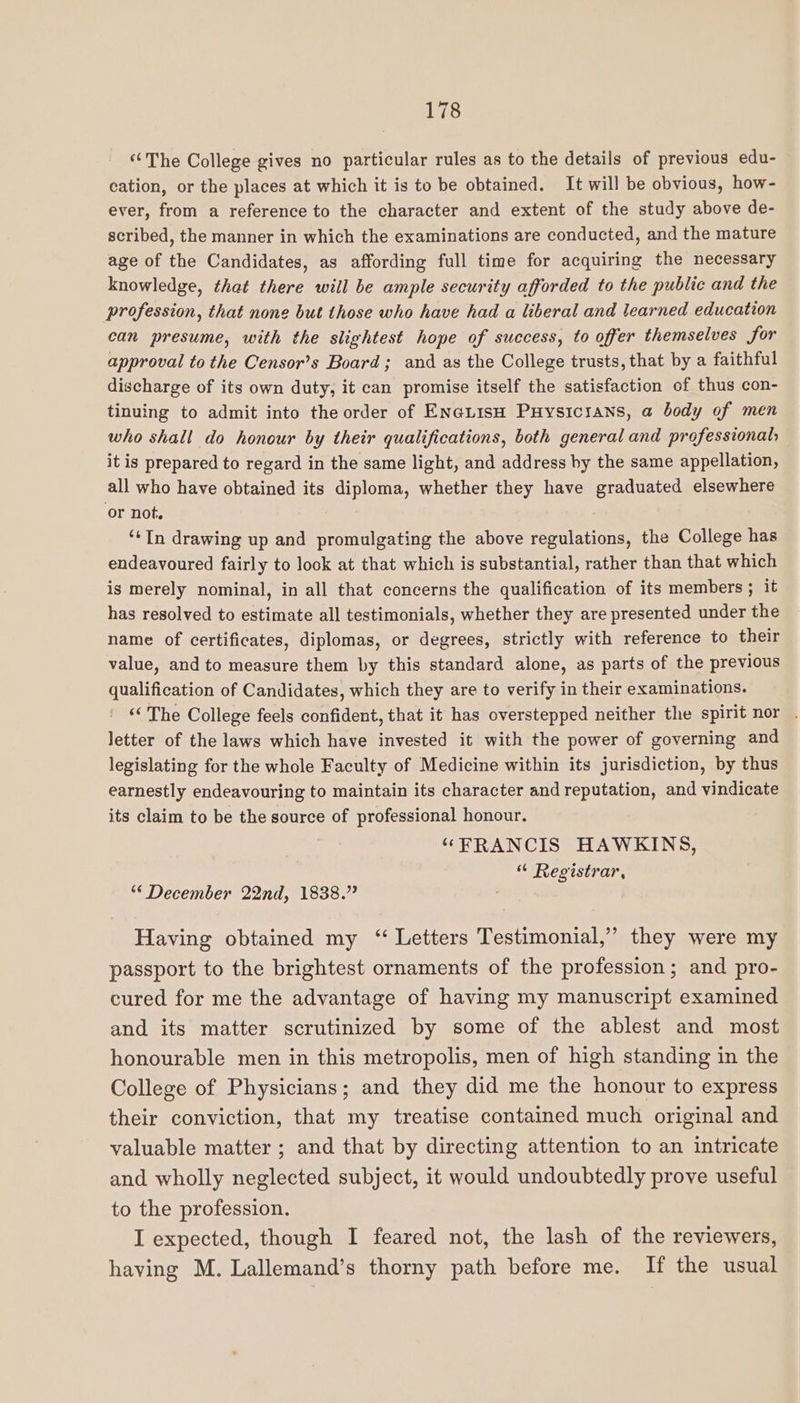 ‘The College gives no particular rules as to the details of previous edu- cation, or the places at which it is to be obtained. It will be obvious, how- ever, from a reference to the character and extent of the study above de- scribed, the manner in which the examinations are conducted, and the mature age of the Candidates, as affording full time for acquiring the necessary knowledge, that there will be ample security afforded to the public and the profession, that none but those who have had a liberal and learned education can presume, with the slightest hope of success, to offer themselves for approval to the Censor’s Board; and as the College trusts, that by a faithful discharge of its own duty, it can promise itself the satisfaction of thus con- tinuing to admit into the order of EN@LisH Puysicrans, a body of men who shall do honour by their qualifications, both general and professional; it is prepared to regard in the same light, and address by the same appellation, all who have obtained its diploma, whether they have graduated elsewhere or not. ‘¢In drawing up and promulgating the above regulations, the College has endeavoured fairly to look at that which is substantial, rather than that which is merely nominal, in all that concerns the qualification of its members ; it has resolved to estimate all testimonials, whether they are presented under the name of certificates, diplomas, or degrees, strictly with reference to their value, and to measure them by this standard alone, as parts of the previous qualification of Candidates, which they are to verify in their examinations. “The College feels confident, that it has overstepped neither the spirit nor . letter of the laws which have invested it with the power of governing and legislating for the whole Faculty of Medicine within its jurisdiction, by thus earnestly endeavouring to maintain its character and reputation, and vindicate its claim to be the source of professional honour. “FRANCIS HAWKINS, “ Registrar, “ December 22nd, 1838.” Having obtained my “ Letters Testimonial,” they were my passport to the brightest ornaments of the profession; and pro- cured for me the advantage of having my manuscript examined and its matter scrutinized by some of the ablest and most honourable men in this metropolis, men of high standing in the College of Physicians; and they did me the honour to express their conviction, that my treatise contained much original and valuable matter ; and that by directing attention to an intricate and wholly neglected subject, it would undoubtedly prove useful to the profession. I expected, though I feared not, the lash of the reviewers, having M. Lallemand’s thorny path before me. If the usual