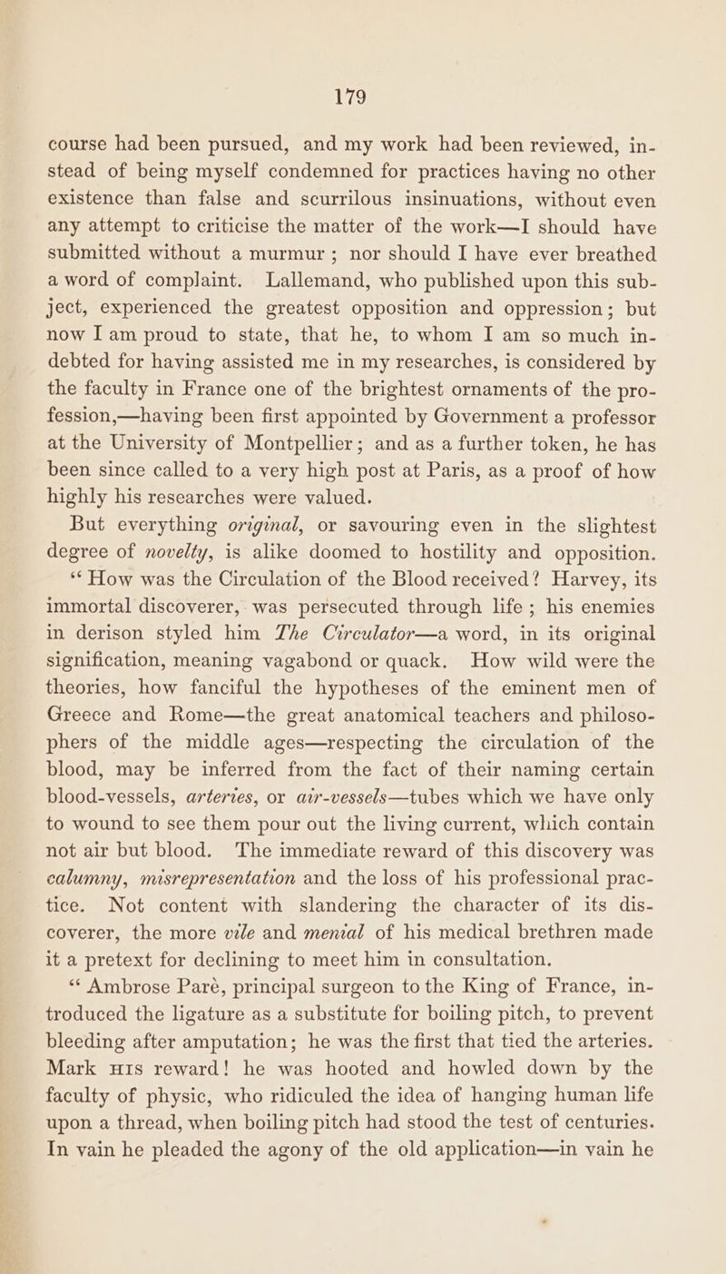 Peg course had been pursued, and my work had been reviewed, in- stead of being myself condemned for practices having no other existence than false and scurrilous insinuations, without even any attempt to criticise the matter of the work—lI should have submitted without a murmur; nor should I have ever breathed a word of complaint. Lallemand, who published upon this sub- ject, experienced the greatest opposition and oppression; but now I am proud to state, that he, to whom I am so much in- debted for having assisted me in my researches, is considered by the faculty in France one of the brightest ornaments of the pro- fession,—having been first appointed by Government a professor at the University of Montpellier; and as a further token, he has been since called to a very high post at Paris, as a proof of how highly his researches were valued. But everything original, or savouring even in the slightest degree of novelty, is alike doomed to hostility and opposition. ** How was the Circulation of the Blood received? Harvey, its immortal discoverer, was persecuted through life ; his enemies in derison styled him The Circulator—a word, in its original signification, meaning vagabond or quack. How wild were the theories, how fanciful the hypotheses of the eminent men of Greece and Rome—the great anatomical teachers and philoso- phers of the middle ages—respecting the circulation of the blood, may be inferred from the fact of their naming certain blood-vessels, artertes, or air-vessels—tubes which we have only to wound to see them pour out the living current, which contain not air but blood. The immediate reward of this discovery was calumny, misrepresentation and the loss of his professional prac- tice. Not content with slandering the character of its dis- coverer, the more vile and menial of his medical brethren made it a pretext for declining to meet him in consultation. ‘** Ambrose Pare, principal surgeon to the King of France, in- troduced the ligature as a substitute for boiling pitch, to prevent bleeding after amputation; he was the first that tied the arteries. Mark uis reward! he was hooted and howled down by the faculty of physic, who ridiculed the idea of hanging human life upon a thread, when boiling pitch had stood the test of centuries. In vain he pleaded the agony of the old application—in vain he