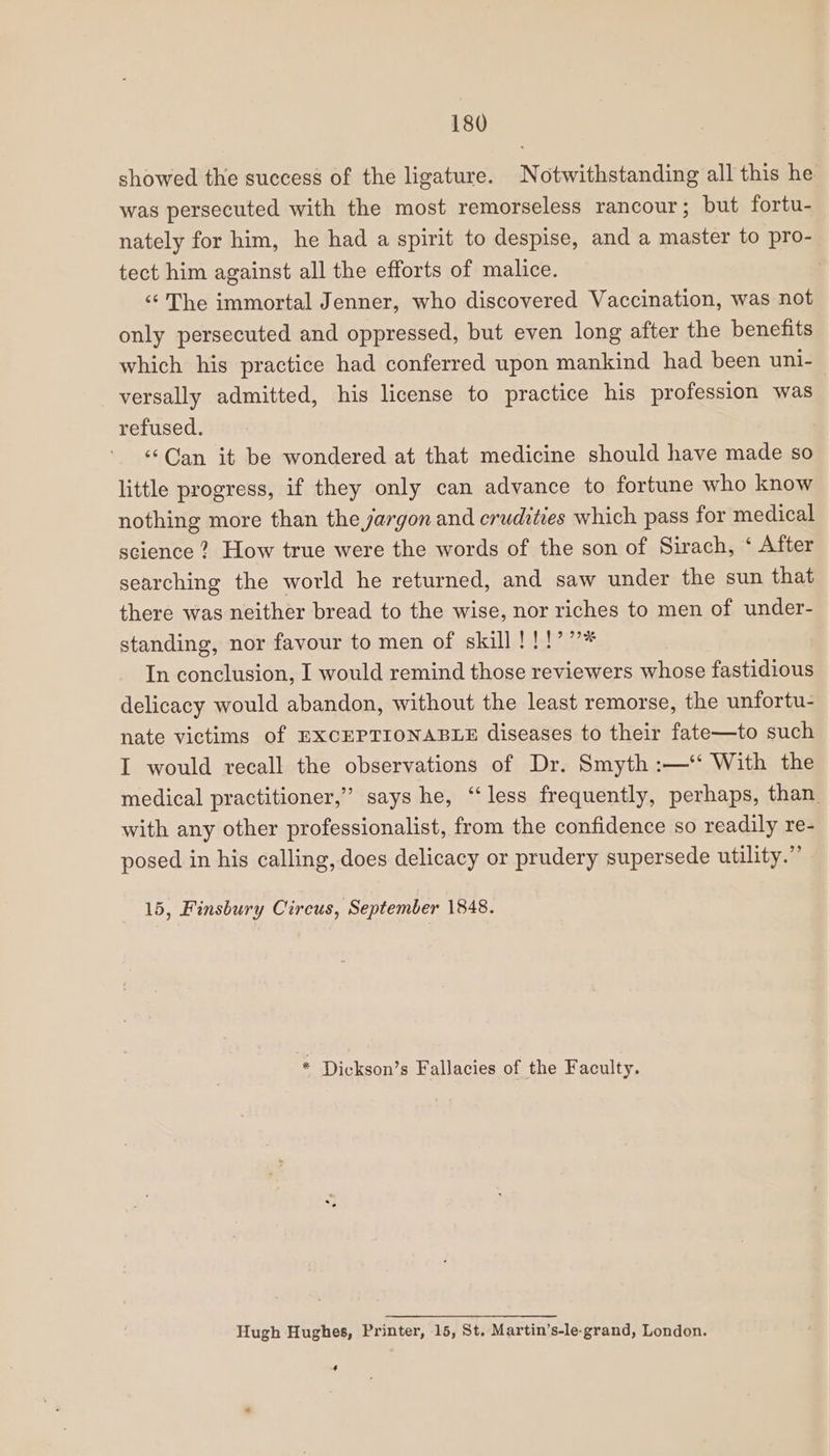 showed the success of the ligature. Notwithstanding all this he was persecuted with the most remorseless rancour; but fortu- nately for him, he had a spirit to despise, and a master to pro- tect him against all the efforts of malice. | ‘‘ The immortal Jenner, who discovered Vaccination, was not only persecuted and oppressed, but even long after the benefits which his practice had conferred upon mankind had been uni- versally admitted, his license to practice his profession was refused. ‘¢Can it be wondered at that medicine should have made so little progress, if they only can advance to fortune who know nothing more than the yargon and crudities which pass for medical science? How true were the words of the son of Sirach, ‘ After searching the world he returned, and saw under the sun that there was neither bread to the wise, nor riches to men of under- standing, nor favour to men of skill!!!’”* In conclusion, I would remind those reviewers whose fastidious delicacy would abandon, without the least remorse, the unfortu- nate victims of EXCEPTIONABLE diseases to their fate—to such I would recall the observations of Dr. Smyth :—‘‘ With the medical practitioner,’ says he, “less frequently, perhaps, than. with any other professionalist, from the confidence so readily re- posed in his calling, does delicacy or prudery supersede utility.” 15, Finsbury Circus, September 1848. * Dickson’s Fallacies of the Faculty. Hugh Hughes, Printer, 15, St. Martin’s-le-grand, London. 4