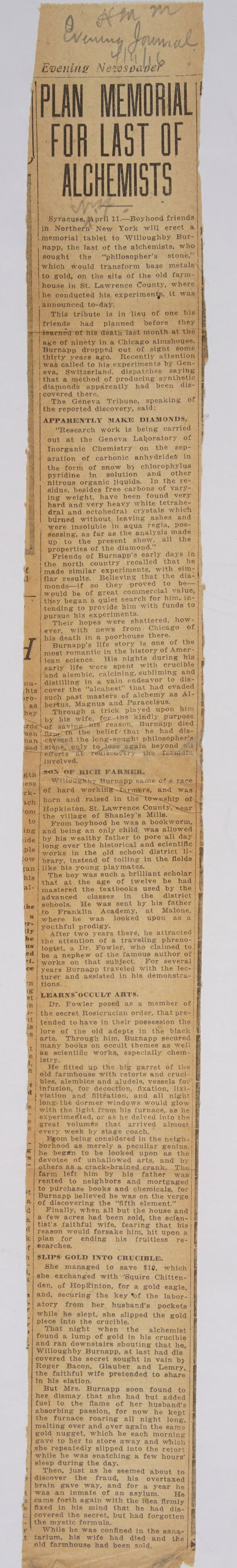 ee ee “Boeing N. hh ‘ at rN x ABST. 2 ” ei eo 11.—Boyhood friends} in Northern’ New York will erect @ } -|}memorial tablet to Willoughby Bur-| ') napp, the last of the alchemists, who sought the ‘“philosopher’s stone,” which would transform bage metals |to gold, on the site of the old farm- | akan in St. Lawrence County, aa Silica to-day. i : ‘his tribute is in lieu of one nis| had a before they | of Ninety ina Chicaze almshouse. | ; imnapp mopped out of sight some! thirty years ago. Recently attention | 4 freak called to his experiments by Gen- eva, Switzerland, dispatches saying |that a method of producing synthetic [that @ mn apparently had been dis- covered there, ; The Geneva Tribune, speaking of the reported discovery, said: | APPARENTLY MAKE DIAMONDS, “Research work is being carried yout at the Geneva Lakoratory of Inorganic Chemistry on the sep- aration of carbonic anhydrides in | the form of snow bj chlorophylus | | pyridine in solution and _ other nitrous organic liquids. In the re- sidue, besides free carbons of vary- | ing weight, have been found very hard and very heavy white tetrahe- dral and octohedral crystals which | burned without, leaving ashes and | “were insoluble jn aqua regia, pos- | | sessing, as far as the analysis made up. to the present show, all the properties of the diamond.” Friends of Burnapp’s early days in ithe north country recalled ‘that he}| ’)made similar experiments, with sim- wet itilar results. Believing that the dia-, : monds—if so they proved ‘to be—I. ' —— | would be of great commercial value, } &gt; “&gt; | they began a quiet search for him, in- -|tending to provide him with funds to ‘| pursue his experiments. I Their hopes were shattered, how- ever, with news from Chicago of j his death in a poorhouse there. |. Burnapp’s life story is one of the 'most romantic in the history of Amer- \ican science. His nights during bee early life were spent with crucible = \’and alembic, calcining, subliming and nu- | distilling in a vain endeavor to dis- shts | cover the “aleahest” that had evaded such past masters of alehemy as Al- yro- tant pertus, Magnus and. Paracelsus. hey | Through a trick played upon him by his wife, forthe kindly purpose savi reason, Burnapp died nl he belief/that he had dis- j. le vened the leng-sought philosopher's’; : e, only to_lese again beyond Bib impas ‘efforts av TEediscoy a the. fetal 5 yanelved, see eth os ‘oF RICH FARMER, ae pense ad lage ; Burnapp came ofa rag ej | eae ‘porn a aiged in the : ‘om | Hopkinton, St. Lawrence County, ORR the village of Shanley's Mills. &amp; to} From boyhood he was a bookworm, | | ing and being an only child. was allowed ; ‘ide. by his wealthy father to pore’ ‘all day | |i -}long over the historical and scientific | hy) ple works in the old school district li- low | prary, instead of toiling in the pei a zan| like his young playmates, : : his The boy was such a brilliant scholar | _ |that at. the age of twelve he had ian |mastered the textbooks used by the | - \advanced classes in the district / the | schools. He was sent by his father ; (ito Franklin Academy, at Malone, | Mlwhere he was looked upon as a! be youthful prodigy. ite After two years there, he attracted; the attention of a traveling phreno- aS jopist, a Dr. Fowler, who claimed a | ed! be a nephew of the famous author bd ot. works on that subject. For sah i c@/ years Burnapp traveled with the lec- turer and assisted in his demonstra- mm tions. ‘ poll | LBARNSOCCULT ARTS. if in}. Dr. Fowler posed as a member of! 1- | the secret Rosicrucian order, that pre-|}} Tt tended to have in their possession the! }} lore of the old adepts in the black’ arts. Through him, Burnapp secured many books on occult themes as well as scientific works, especially chem-. istry. He fitted up the big garret of the;| old farmhouse with retorts and cruci- bles, alembics and aludels, vessels for, jinfusion, for decoction, fixation, lixi-| yviation and filtration, and all night long: thé dormer windows would glow) ‘|| With the light from his furnace, as he : experimented, or as he delved into the | great volumés that arrived almost! @ every week by stage coach, © \ Egom being considered in the neigh- rhood as merely a peculiar gentus,/ : he beg#n to be looked upon as the | : ; aera of’ unhallowed arts, and by! Has 1eTS AS a crack=brained rank, The) i | i bor ‘rented to neighbors and mortgaged to purchase books and chemicals, for ‘Burnapp believed he was on the verge of discovering the ‘fifth element.” Finally, when all but the house and a few acres had been sold, the scien- tist’s faithful wife, fearing that hisj reason would forsake him, hit upon a plan for ending his fruitless re- ®oarches, SLIPS GOLD INTO CRUCIBLE. She managed to save $10, which she exchanged with ‘Squire Chitten- den, of Hopkinton, for a gold eagle, and, securing the key %of the labor-| atory from her husband's pockets | while he slept, she slipped the gold piece into the crucible. That night when the alchemist found a lump of gold in his crucible | eee Ap os Ps alae I www 9s aS and ran downstairs shouting that he, Willoughby Burnapp, at last had dis covered the secret sought in vain by Roger Bacon, Glauber and Lemry,. the faithful wife pretended to share in his elation. But Mrs. Burnapp soon found to her dismay, that she had but added fuel to the flame of her husband’s absorbing passion, for now he kept the furnace roaring all night long, ! melting over and over again the same gold nugget, which he each cadre gave to her to store away and which she repeatedly slipped into the retort while he was snatching a few hours’ sleep during the day. Then, just as he seemed about to 3} discover the fraud, his overtaxed brain gave way, and for a year he t} was an inmate of an asylum. He a|came forth again with the idea firmly | fixed in his mind that he had dis- t. | covered the secret, but had forgotten i-| the mystic formula, r While he was confined in the sana- 4 tarium, his wife had died and the old rita gee had been sold, 2 ota aA Te
