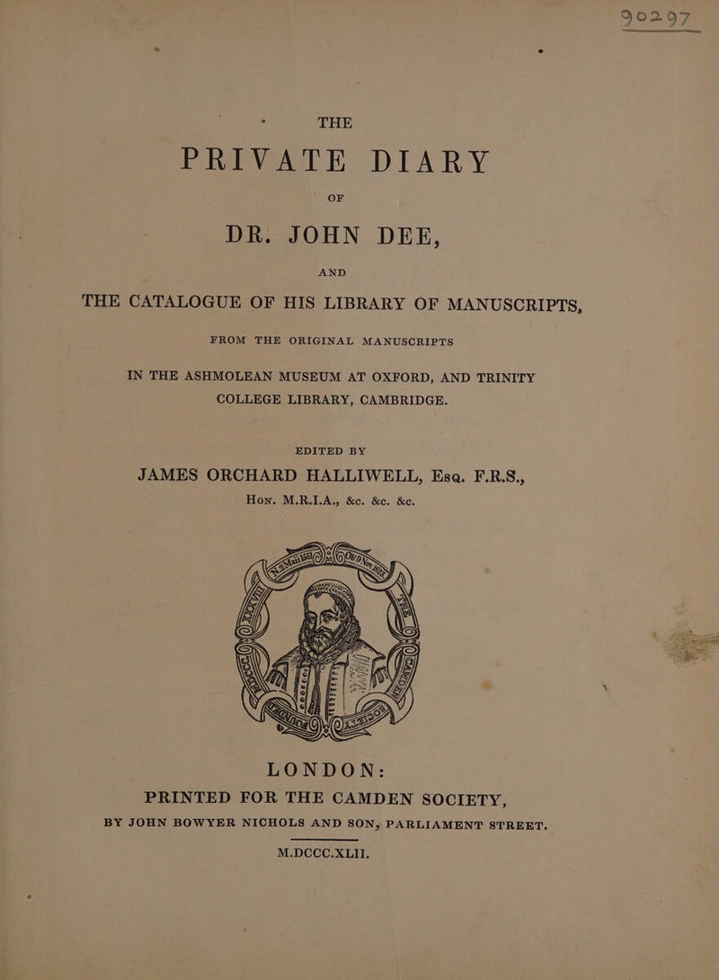 PRIVATE DIARY OF DR. JOHN DEE, AND THE CATALOGUE OF HIS LIBRARY OF MANUSCRIPTS, FROM THE ORIGINAL MANUSCRIPTS IN THE ASHMOLEAN MUSEUM AT OXFORD, AND TRINITY COLLEGE LIBRARY, CAMBRIDGE. EDITED BY JAMES ORCHARD HALLIWELL, Esa. F.R.S., Hon. M.R.I.A., &amp;c. &amp;c. &amp;c. M.DCCC.XLII.