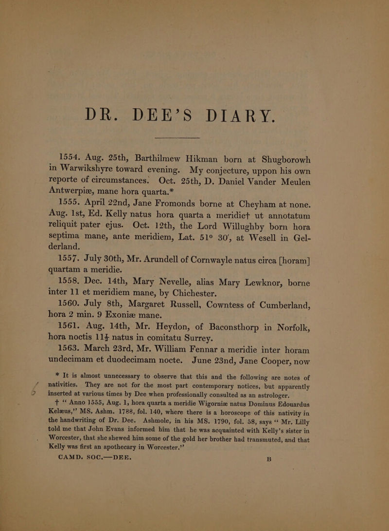 DR. DEE’S DIARY. 1554, Aug. 25th, Barthilmew Hikman born at Shugborowh in Warwikshyre toward evening. My conjecture, uppon his own reporte of circumstances. Oct. 25th, D. Daniel Vander Meulen Antwerpiz, mane hora quarta.* 1555. April 22nd, Jane Fromonds borne at Cheyham at none. Aug. Ist, Ed. Kelly natus hora quartaa meridiet ut annotatum reliquit pater ejus. Oct. 12th, the Lord Willughby born hora Septima mane, ante meridiem, Lat. 51° 30/, at Wesell in Gel- derland. 1557. July 30th, Mr. Arundell of Cornwayle natus circa [horam] quartam a meridie. 1558. Dec. 14th, Mary Nevelle, alias Mary Lewknor, borne inter 11 et meridiem mane, by Chichester. 1560. July 8th, Margaret Russell, Cowntess of Cumberland, hora 2 min. 9 Exoniz: mane. 1561. Aug. 14th, Mr. Heydon, of Baconsthorp in Norfolk, hora noctis 114 natus in comitatu Surrey. 1563. March 23rd, Mr. William Fennar a meridie inter horam undecimam et duodecimam nocte. June 23nd, Jane Cooper, now * It is almost unnecessary to observe that this and the following are notes of nativities. They are not for the most part contemporary notices, but apparently inserted at various times by Dee when professionally consulted as an astrologer. tT “‘ Anno 1555, Aug. 1, hora quarta a meridie Wigornie natus Dominus Edouardus Keleus,’’ MS. Ashm. 1788, fol. 140, where there is a horoscope of this nativity in the handwriting of Dr. Dee. Ashmole, in his MS. 1790, fol. 58, says ‘* Mr. Lilly told me that John Evans informed him that he was acquainted with Kelly’s sister in Worcester, that she shewed him some of the gold her brother had transmuted, and that Kelly was first an apothecary in Worcester.” ; CAMD. SOC.—DEE. B