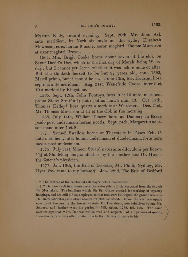 Mystris Kelly, toward evening. Sept. 28th, Mr. John Ask ante meridiem, by York six myle on this syde; Elizabeth Mownson, circa horam 9 mane, soror magistri Thomee Mownson et uxor magistri Brown. | Saynt David’s Day, which is the first day of March, being Wens- day; but I cannot yet lerne whether it was before none or after. But she thinketh herself to be but 27 yeres old, anno 1593, Martii primo, but it cannot be so. June 20th, Mr. Hudson, hora septima ante meridiem. Aug. 21st, Wenefride Goose, inter 9 et 10 a meridie by Kingstone. 1565. Sept. 12th, John Pontoys, inter 9 et 10 ante meridiem prope Stony-Stratford; puto potius hora 8 min. 43. Oct. 17th, Thomas Kelley* hora quarta a meridie at Wurceter. Dec. 21st, Mr. Thomas Mownson at 11 of the clok in the morning. 1568. July 14th, William Emery born at Danbery in Essex paulo post undecimam horam noctis. Sept. 24th, Margaret Ander- son mane inter 7 et 8. 1571. Samuel Swallow borne at Thaxstede in Essex Feb. 15 ante meridiem, inter horam undecimam et duodecimam, forte hora media post undecimam. 1575. July 31st, Simeon Stuard natus ante diluculum per horam 11% at Shinfelde; his grandfather by the mother was Dr. Huyck the Quene’s physicien. | 1577. Jan. 16th, the Erle of Lecester, Mr. Phillip Sydney, Mr. Dyer, &amp;c., came to my howse.t Jan. 22nd, The Erle of Bedford * The brother of the celebrated astrologer before mentioned. + ‘‘ Dr. Dee dwelt in a house neere the water side, a little westward from the church [at Mortlake]. The buildings which Sir Fr. Crane erected, for working of tapestry hangings, and are still (1673) employed to that use, were built upon the ground whereon Dr. Dee’s laboratory and other roomes for that use stood. Upon the west is a square court, and the next is the house wherein Dr. Dee dwelt, now inhabited by one Mr. Selbury, and further west his garden..—MS. Ashm. 1788, fol. 149. The same account says that ‘‘ Dr. Dee was wel beloved and respected of all persons of quality thereabouts, who very often invited him to their houses or came to his.’’