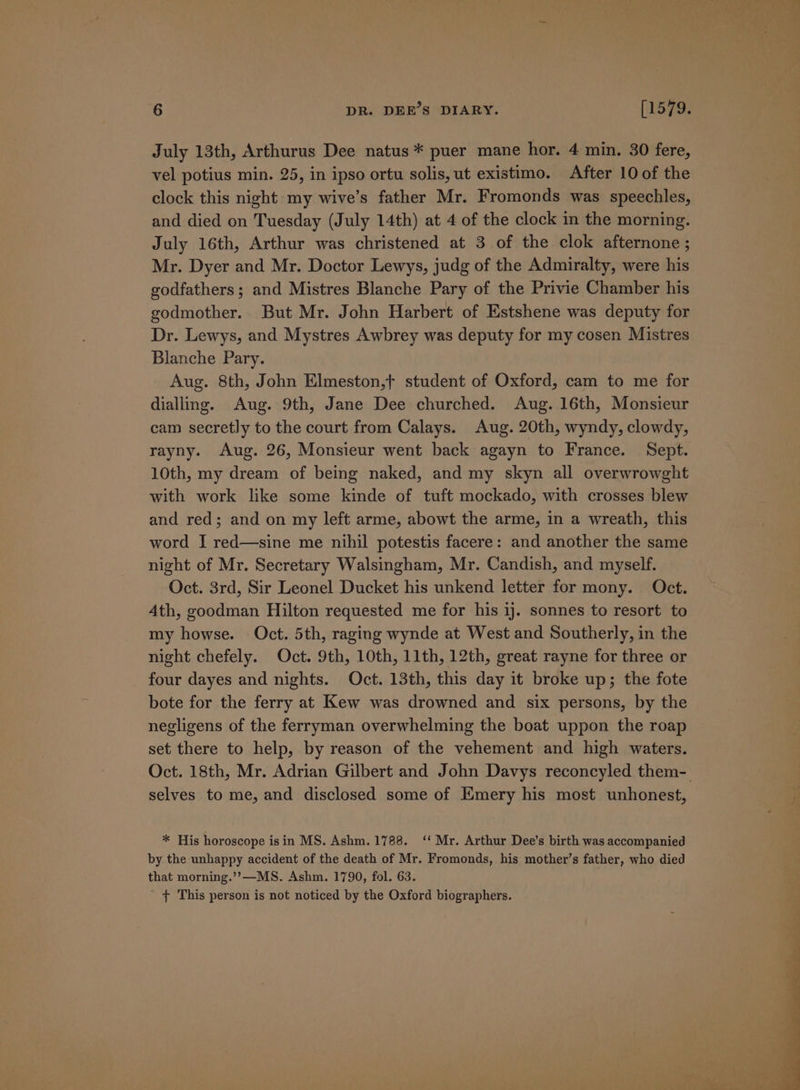 July 13th, Arthurus Dee natus * puer mane hor. 4 min. 30 fere, vel potius min. 25, in ipso ortu solis, ut existimo. After 10 of the clock this night my wive’s father Mr. Fromonds was speechles, and died on Tuesday (July 14th) at 4 of the clock in the morning. July 16th, Arthur was christened at 3 of the clok afternone ; Mr. Dyer and Mr. Doctor Lewys, judg of the Admiralty, were his godfathers ; and Mistres Blanche Pary of the Privie Chamber his godmother.. But Mr. John Harbert of Estshene was deputy for Dr. Lewys, and Mystres Awbrey was deputy for my cosen Mistres Blanche Pary. Aug. 8th, John Elmeston,t student of Oxford, cam to me for dialling. Aug. 9th, Jane Dee churched. Aug. 16th, Monsieur cam secretly to the court from Calays. Aug. 20th, wyndy, clowdy, rayny. Aug. 26, Monsieur went back agayn to France. Sept. 10th, my dream of being naked, and my skyn all overwrowght with work like some kinde of tuft mockado, with crosses blew and red; and on my left arme, abowt the arme, in a wreath, this word I red—sine me nihil potestis facere: and another the same night of Mr. Secretary Walsingham, Mr. Candish, and myself. Oct. 3rd, Sir Leonel Ducket his unkend letter for mony. Oct. Ath, goodman Hilton requested me for his 1j. sonnes to resort to my howse. Oct. 5th, raging wynde at West and Southerly, in the night chefely. Oct. 9th, 10th, 11th, 12th, great rayne for three or four dayes and nights. Oct. 13th, this day it broke up; the fote bote for the ferry at Kew was drowned and six persons, by the negligens of the ferryman overwhelming the boat uppon the roap set there to help, by reason of the vehement and high waters. Oct. 18th, Mr. Adrian Gilbert and John Davys reconcyled them-. selves to me, and disclosed some of Emery his most unhonest, * His horoscope isin MS. Ashm. 1788. ‘‘ Mr. Arthur Dee’s birth was accompanied by the unhappy accident of the death of Mr. Fromonds, his mother’s father, who died that morning.’’&gt;—MS. Ashm. 1790, fol. 63. t+ This person is not noticed by the Oxford biographers.