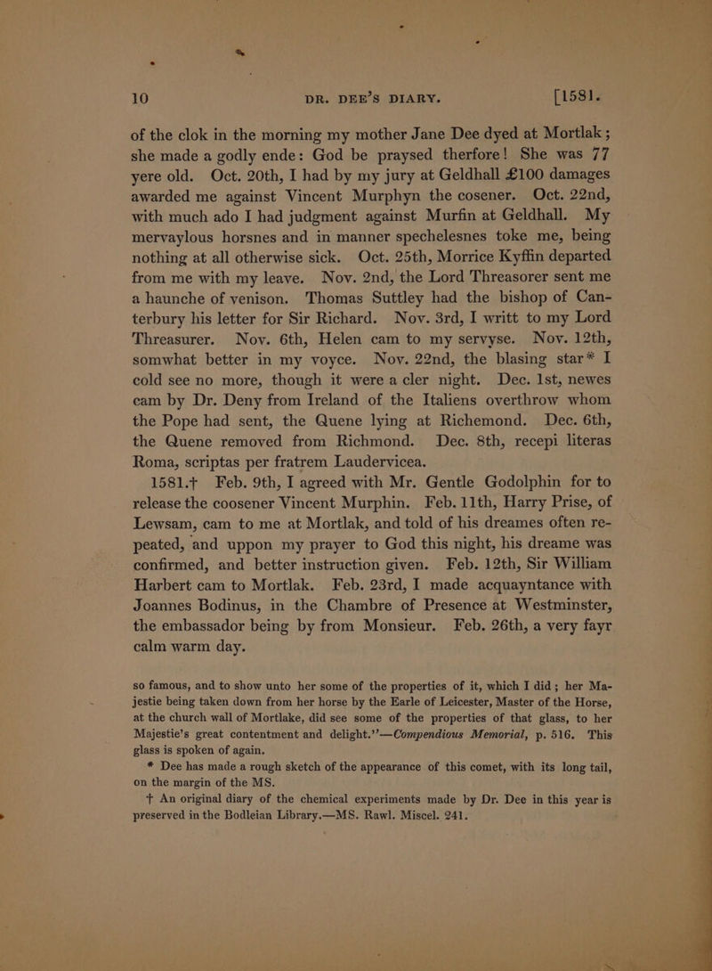 of the clok in the morning my mother Jane Dee dyed at Mortlak ; she made a godly ende: God be praysed therfore! She was 77 yere old. Oct. 20th, I had by my jury at Geldhall £100 damages awarded me against Vincent Murphyn the cosener. Oct. 22nd, with much ado I had judgment against Murfin at Geldhall. My mervaylous horsnes and in manner spechelesnes toke me, being nothing at all otherwise sick. Oct. 25th, Morrice Kyfiin departed from me with my leave. Nov. 2nd, the Lord Threasorer sent me a haunche of venison. Thomas Suttley had the bishop of Can- terbury his letter for Sir Richard. Nov. 3rd, I writt to my Lord Threasurer. Nov. 6th, Helen cam to my servyse. Nov. 12th, somwhat better in my voyce. Nov. 22nd, the blasing star* I cold see no more, though it were acler night. Dec. 1st, newes eam by Dr. Deny from Ireland of the Italiens overthrow whom the Pope had sent, the Quene lying at Richemond. Dec. 6th, the Quene removed from Richmond. Dec. 8th, recepi literas Roma, scriptas per fratrem Laudervicea. 1581.+ Feb. 9th, I agreed with Mr. Gentle Godolphin for to release the coosener Vincent Murphin. Feb. 11th, Harry Prise, of Lewsam, cam to me at Mortlak, and told of his dreames often re- peated, and uppon my prayer to God this night, his dreame was confirmed, and better instruction given. Feb. 12th, Sir William Harbert cam to Mortlak. Feb. 23rd, I made acquayntance with Joannes Bodinus, in the Chambre of Presence at Westminster, the embassador being by from Monsieur. Feb. 26th, a very fayr calm warm day. so famous, and to show unto her some of the properties of it, which I did; her Ma- jestie being taken down from her horse by the Earle of Leicester, Master of the Horse, at the church wall of Mortlake, did see some of the properties of that glass, to her Majestie’s great contentment and delight.’’—Compendious Memorial, p. 516. This glass is spoken of again. * Dee has made a rough sketch of the appearance of this comet, with its long tail, on the margin of the MS. t An original diary of the chemical experiments made by Dr. Dee in this year is preserved in the Bodleian Library.—MS. Rawl. Miscel. 241.