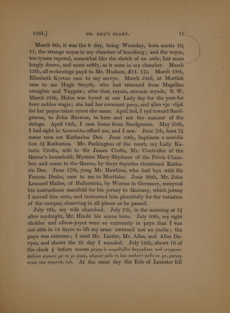 March 8th, it was the 8 day, being Wensday, hora noctis 10, 11, the strange noyse in my chamber of knocking; and the voyce, ten tymes repeted, somewhat like the shrich of an owle, but more longly drawn, and more softly, as it were in my chamber. March ~ 12th, all reckenings payd to Mr. Hudson, £11. 17s. March 13th, Elizabeth Kyrton cam to my servys. March 23rd, at Mortlak cam to me Hugh Smyth, who had returned from Magellan straights and Vaygatz; after that, raynie, stormie wynde, S. W. March 25th, Helen was hyred at our Lady day for the yere for fowr nobles wagis; she had her covenant peny, and allso vjs. viijd. for her payns taken synce she came. April 3rd, I ryd toward Sned- greene, to John Browne, to here and see the manner of the doings. April 14th, I cam home from Snedgreene. May 25th, I had sight in Xpvoraddw offerd me, and I saw. June 7th, hora 74 mane nata est Katharina Dee. June 10th, baptisata a meridie hor. 53 Katharina. Mr. Packington of the court, my Lady Ka- tarin Crofts, wife to Sir James Crofts, Mr. Controller of the Quene’s household, Mystres Mary Skydmor of the Privie Cham- ber, and cosen to the Quene, by theyr deputies christened Katha- rin Dee. June 17th, yong Mr. Hawkins, who had byn with Sir Francis Drake, cam to me to Mortlake. June 30th, Mr. John Leonard Haller, of Hallerstein, by Worms in Germany, receyved his instructions manifold for his jornay to Quinsay, which jornay I moved him unto, and instructed him plentifully for the variation of the compas, observing in all places as he passed. July 6th, my wife churched. July 7th, in the morning at 13 after mydnight, Mr. Hinde his sonne born. July 10th, my right sholder and elbow-joynt were so extremely in payn that I was not able in 14 dayes to lift my arme owtward not an ynche; the payn was extreme; I used Mr. Larder, Mr. Alles, and Alise Da- vyes, and abowt the 25 day I mended. July 12th, abowt 10 of the clock $ before noone poyep is wxpediPre doyyedves avd wypare- pudves aya.ys pe TO pe dake, adposr pede To Nat viodevT aves ov pe, peayep evolk Kay TapreAt TEA. At the same day the Erle of Lecester fell